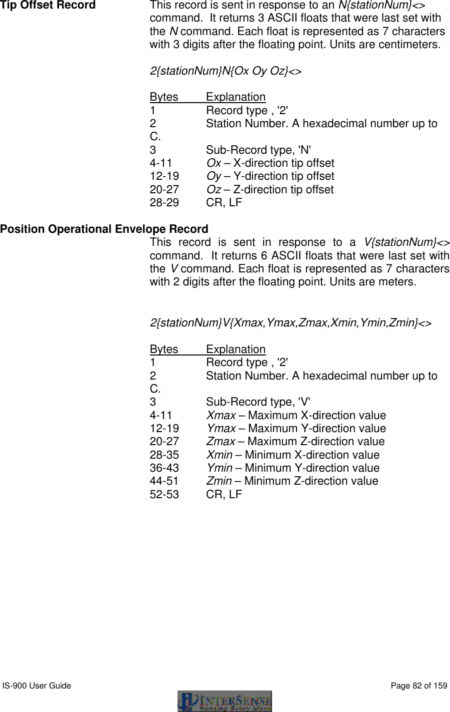  IS-900 User Guide                                                                                                                                          Page 82 of 159  Tip Offset Record  This record is sent in response to an N{stationNum}&lt;&gt; command.  It returns 3 ASCII floats that were last set with the N command. Each float is represented as 7 characters with 3 digits after the floating point. Units are centimeters.   2{stationNum}N{Ox Oy Oz}&lt;&gt;     Bytes Explanation 1 Record type , &apos;2&apos; 2 Station Number. A hexadecimal number up to C. 3   Sub-Record type, &apos;N&apos; 4-11 Ox – X-direction tip offset 12-19 Oy – Y-direction tip offset 20-27 Oz – Z-direction tip offset 28-29 CR, LF  Position Operational Envelope Record    This record is sent in response to a V{stationNum}&lt;&gt; command.  It returns 6 ASCII floats that were last set with the V command. Each float is represented as 7 characters with 2 digits after the floating point. Units are meters.   2{stationNum}V{Xmax,Ymax,Zmax,Xmin,Ymin,Zmin}&lt;&gt;     Bytes Explanation 1 Record type , &apos;2&apos; 2 Station Number. A hexadecimal number up to C. 3   Sub-Record type, &apos;V&apos; 4-11 Xmax – Maximum X-direction value 12-19 Ymax – Maximum Y-direction value 20-27 Zmax – Maximum Z-direction value 28-35 Xmin – Minimum X-direction value 36-43 Ymin – Minimum Y-direction value 44-51 Zmin – Minimum Z-direction value 52-53 CR, LF  