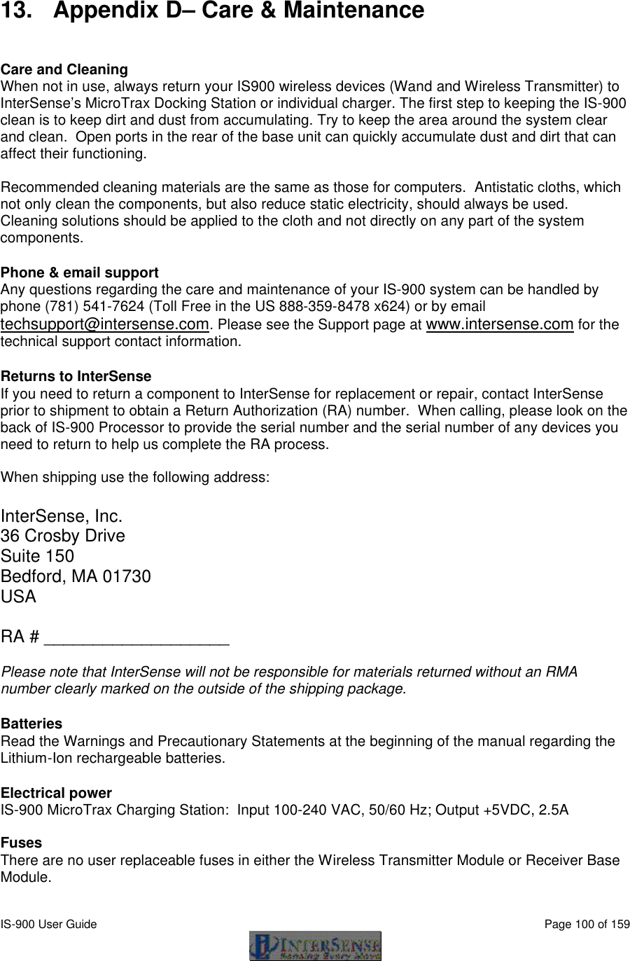  IS-900 User Guide                                                                                                                                          Page 100 of 159   13. Appendix D– Care &amp; Maintenance   Care and Cleaning When not in use, always return your IS900 wireless devices (Wand and Wireless Transmitter) to InterSense’s MicroTrax Docking Station or individual charger. The first step to keeping the IS-900 clean is to keep dirt and dust from accumulating. Try to keep the area around the system clear and clean.  Open ports in the rear of the base unit can quickly accumulate dust and dirt that can affect their functioning.  Recommended cleaning materials are the same as those for computers.  Antistatic cloths, which not only clean the components, but also reduce static electricity, should always be used.  Cleaning solutions should be applied to the cloth and not directly on any part of the system components.  Phone &amp; email support Any questions regarding the care and maintenance of your IS-900 system can be handled by phone (781) 541-7624 (Toll Free in the US 888-359-8478 x624) or by email techsupport@intersense.com. Please see the Support page at www.intersense.com for the technical support contact information.  Returns to InterSense If you need to return a component to InterSense for replacement or repair, contact InterSense prior to shipment to obtain a Return Authorization (RA) number.  When calling, please look on the back of IS-900 Processor to provide the serial number and the serial number of any devices you need to return to help us complete the RA process.   When shipping use the following address:  InterSense, Inc. 36 Crosby Drive Suite 150 Bedford, MA 01730 USA  RA # ___________________  Please note that InterSense will not be responsible for materials returned without an RMA number clearly marked on the outside of the shipping package.  Batteries  Read the Warnings and Precautionary Statements at the beginning of the manual regarding the Lithium-Ion rechargeable batteries.  Electrical power  IS-900 MicroTrax Charging Station:  Input 100-240 VAC, 50/60 Hz; Output +5VDC, 2.5A  Fuses There are no user replaceable fuses in either the Wireless Transmitter Module or Receiver Base Module.  