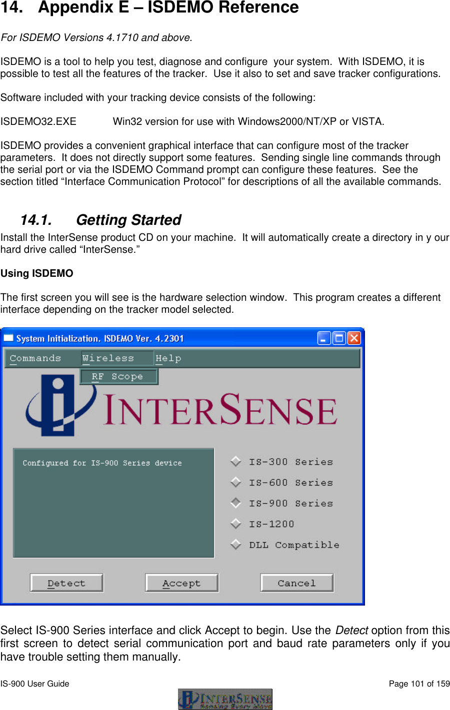  IS-900 User Guide                                                                                                                                          Page 101 of 159  14. Appendix E – ISDEMO Reference  For ISDEMO Versions 4.1710 and above.  ISDEMO is a tool to help you test, diagnose and configure  your system.  With ISDEMO, it is possible to test all the features of the tracker.  Use it also to set and save tracker configurations.  Software included with your tracking device consists of the following:  ISDEMO32.EXE  Win32 version for use with Windows2000/NT/XP or VISTA.  ISDEMO provides a convenient graphical interface that can configure most of the tracker parameters.  It does not directly support some features.  Sending single line commands through the serial port or via the ISDEMO Command prompt can configure these features.  See the section titled “Interface Communication Protocol” for descriptions of all the available commands.  14.1. Getting Started Install the InterSense product CD on your machine.  It will automatically create a directory in y our hard drive called “InterSense.”  Using ISDEMO  The first screen you will see is the hardware selection window.  This program creates a different interface depending on the tracker model selected.    Select IS-900 Series interface and click Accept to begin. Use the Detect option from this first screen to detect serial communication port and baud rate parameters only if you have trouble setting them manually.  