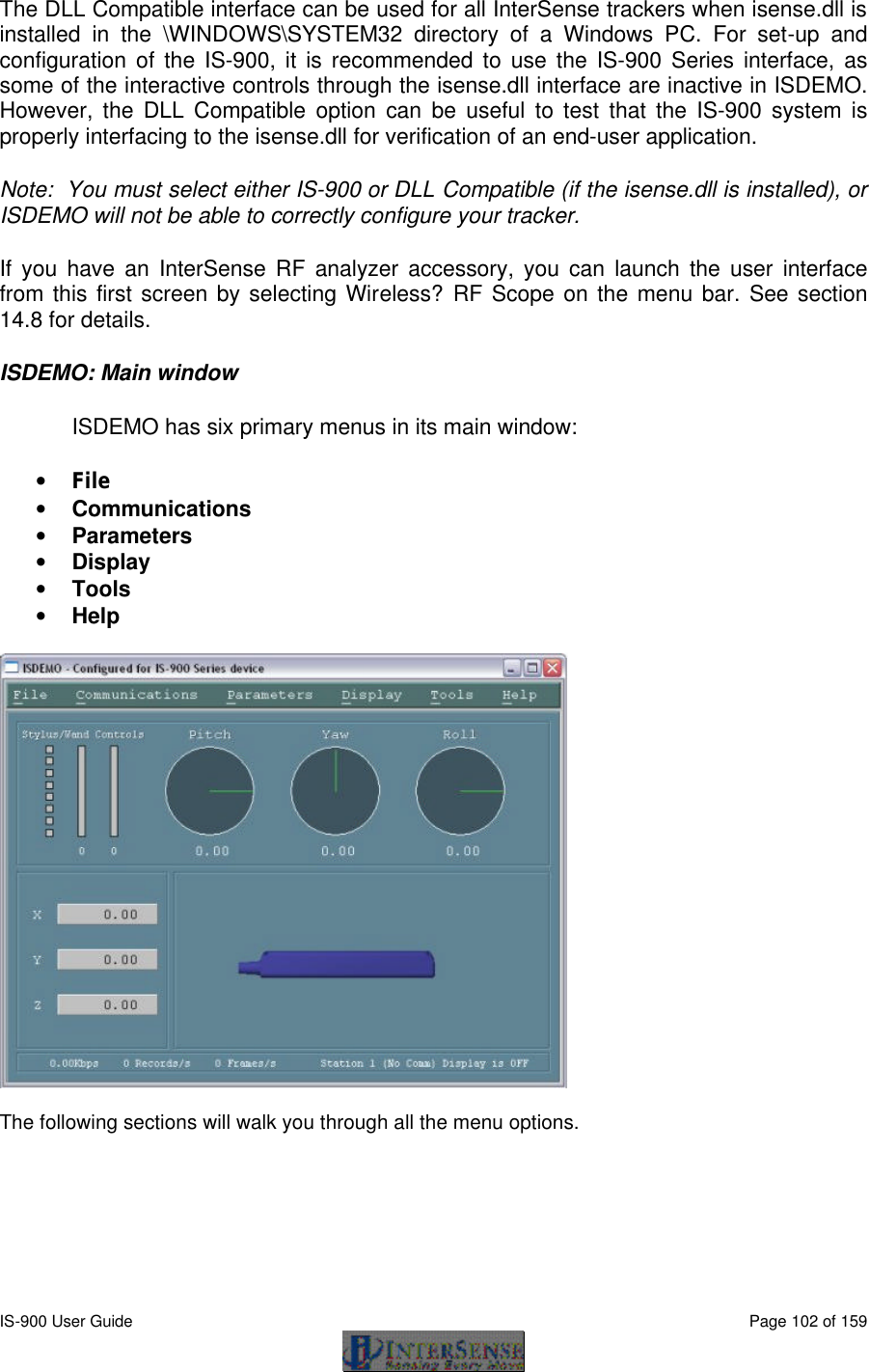  IS-900 User Guide                                                                                                                                          Page 102 of 159  The DLL Compatible interface can be used for all InterSense trackers when isense.dll is installed in the \WINDOWS\SYSTEM32 directory of a Windows PC. For set-up and configuration of the IS-900, it is recommended to use the IS-900 Series interface, as some of the interactive controls through the isense.dll interface are inactive in ISDEMO.  However, the DLL Compatible option can be useful to test that the IS-900 system is properly interfacing to the isense.dll for verification of an end-user application. Note:  You must select either IS-900 or DLL Compatible (if the isense.dll is installed), or ISDEMO will not be able to correctly configure your tracker. If you have an InterSense RF analyzer accessory, you can launch the user interface from this first screen by selecting Wireless?RF Scope on the menu bar. See section 14.8 for details. ISDEMO: Main window ISDEMO has six primary menus in its main window: • File • Communications • Parameters • Display • Tools • Help    The following sections will walk you through all the menu options. 