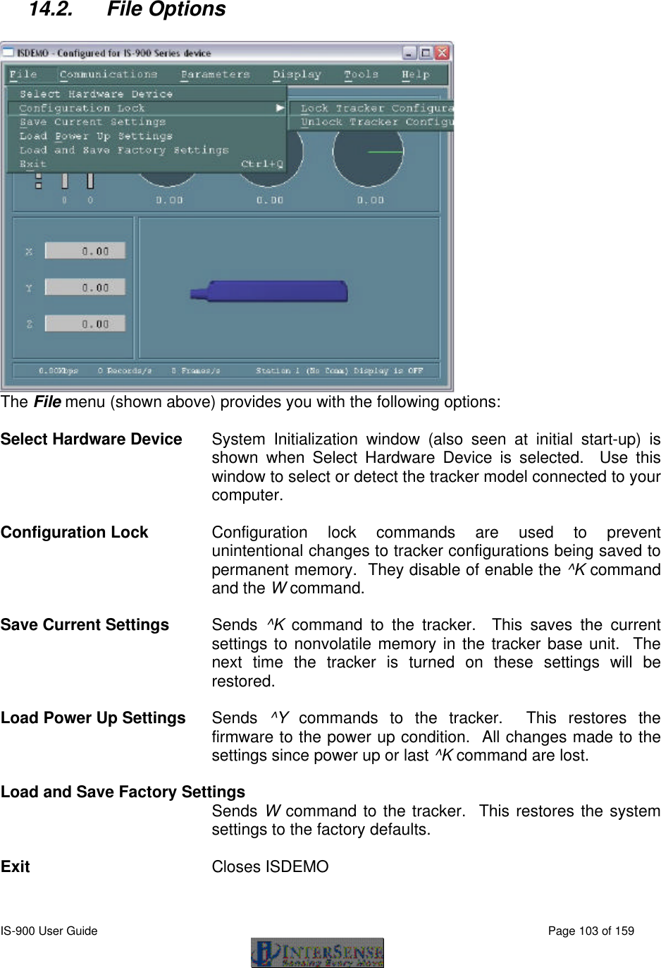  IS-900 User Guide                                                                                                                                          Page 103 of 159   14.2. File Options   The File menu (shown above) provides you with the following options:  Select Hardware Device System Initialization window (also seen at initial start-up) is shown when Select Hardware Device is selected.  Use this window to select or detect the tracker model connected to your computer.    Configuration Lock Configuration lock commands are used to prevent unintentional changes to tracker configurations being saved to permanent memory.  They disable of enable the ^K command and the W command.  Save Current Settings Sends  ^K command to the tracker.  This saves the current settings to nonvolatile memory in the tracker base unit.  The next time the tracker is turned on these settings will be restored.  Load Power Up Settings Sends  ^Y commands to the tracker.  This restores the firmware to the power up condition.  All changes made to the settings since power up or last ^K command are lost.  Load and Save Factory Settings  Sends W command to the tracker.  This restores the system settings to the factory defaults.  Exit Closes ISDEMO  