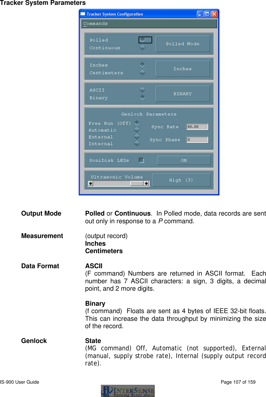  IS-900 User Guide                                                                                                                                          Page 107 of 159   Tracker System Parameters   Output Mode Polled or Continuous.  In Polled mode, data records are sent out only in response to a P command.  Measurement   (output record)   Inches  Centimeters  Data Format ASCII   (F command) Numbers are returned in ASCII format.  Each number has 7 ASCII characters: a sign, 3 digits, a decimal point, and 2 more digits.  Binary   (f command)  Floats are sent as 4 bytes of IEEE 32-bit floats.  This can increase the data throughput by minimizing the size of the record.    Genlock State (MG command) Off, Automatic (not supported), External (manual, supply strobe rate), Internal (supply output record rate).  