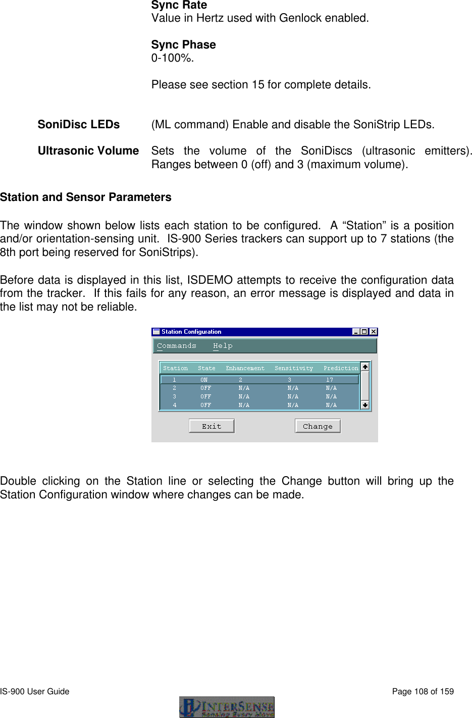  IS-900 User Guide                                                                                                                                          Page 108 of 159  Sync Rate Value in Hertz used with Genlock enabled.  Sync Phase 0-100%.  Please see section 15 for complete details.   SoniDisc LEDs   (ML command) Enable and disable the SoniStrip LEDs.    Ultrasonic Volume  Sets the volume of the SoniDiscs (ultrasonic emitters).  Ranges between 0 (off) and 3 (maximum volume).      Station and Sensor Parameters The window shown below lists each station to be configured.  A “Station” is a position and/or orientation-sensing unit.  IS-900 Series trackers can support up to 7 stations (the 8th port being reserved for SoniStrips). Before data is displayed in this list, ISDEMO attempts to receive the configuration data from the tracker.  If this fails for any reason, an error message is displayed and data in the list may not be reliable.   Double clicking on the Station line or selecting the Change button will bring up the Station Configuration window where changes can be made. 