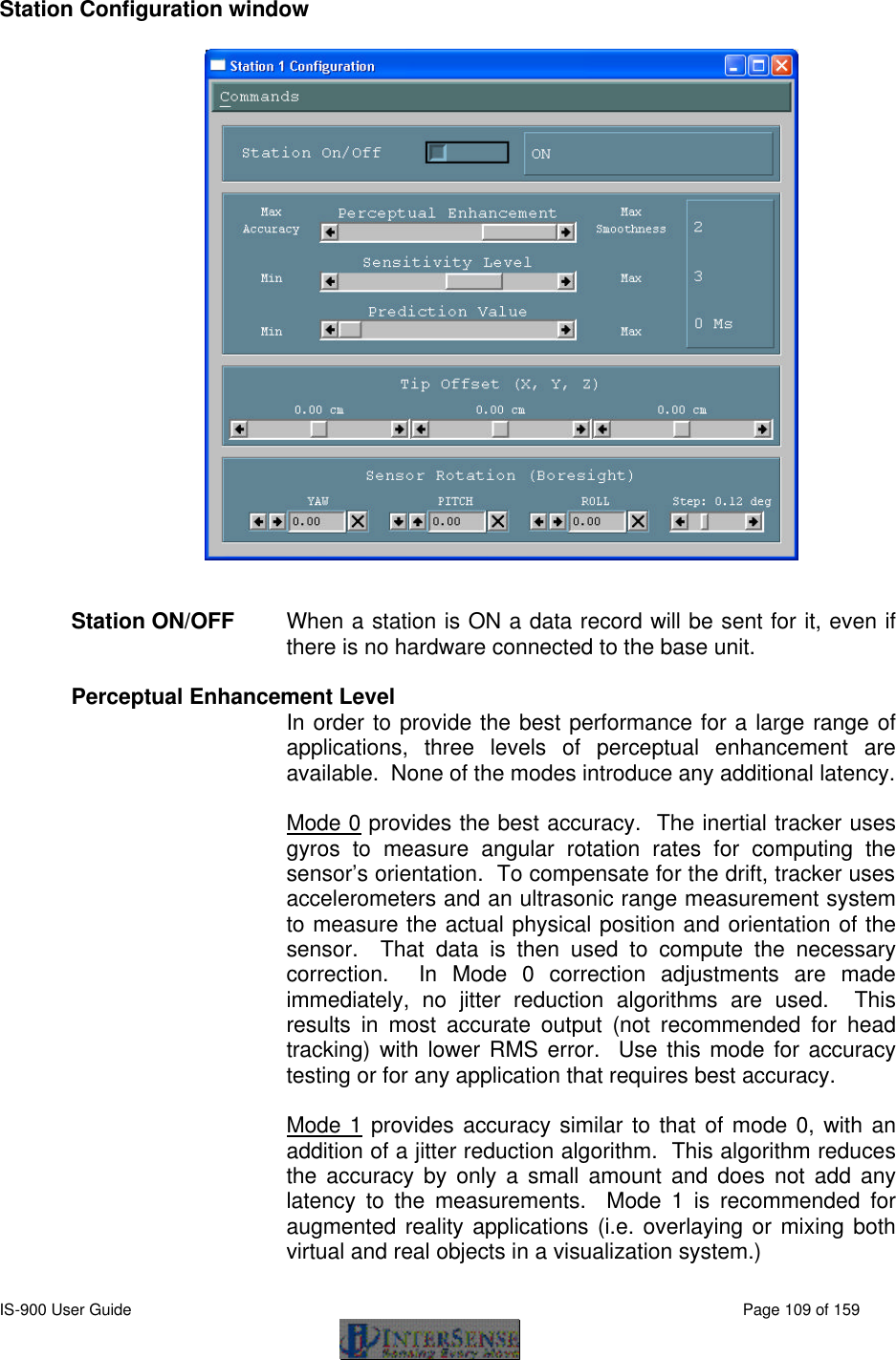  IS-900 User Guide                                                                                                                                          Page 109 of 159  Station Configuration window   Station ON/OFF When a station is ON a data record will be sent for it, even if there is no hardware connected to the base unit.  Perceptual Enhancement Level In order to provide the best performance for a large range of applications, three levels of perceptual enhancement are available.  None of the modes introduce any additional latency.  Mode 0 provides the best accuracy.  The inertial tracker uses gyros to measure angular rotation rates for computing the sensor’s orientation.  To compensate for the drift, tracker uses accelerometers and an ultrasonic range measurement system to measure the actual physical position and orientation of the sensor.  That data is then used to compute the necessary correction.  In Mode 0 correction adjustments are made immediately, no jitter reduction algorithms are used.  This results in most accurate output (not recommended for head tracking) with lower RMS error.  Use this mode for accuracy testing or for any application that requires best accuracy.     Mode 1 provides accuracy similar to that of mode 0, with an addition of a jitter reduction algorithm.  This algorithm reduces the accuracy by only a small amount and does not add any latency to the measurements.  Mode 1 is recommended for augmented reality applications (i.e. overlaying or mixing both virtual and real objects in a visualization system.) 