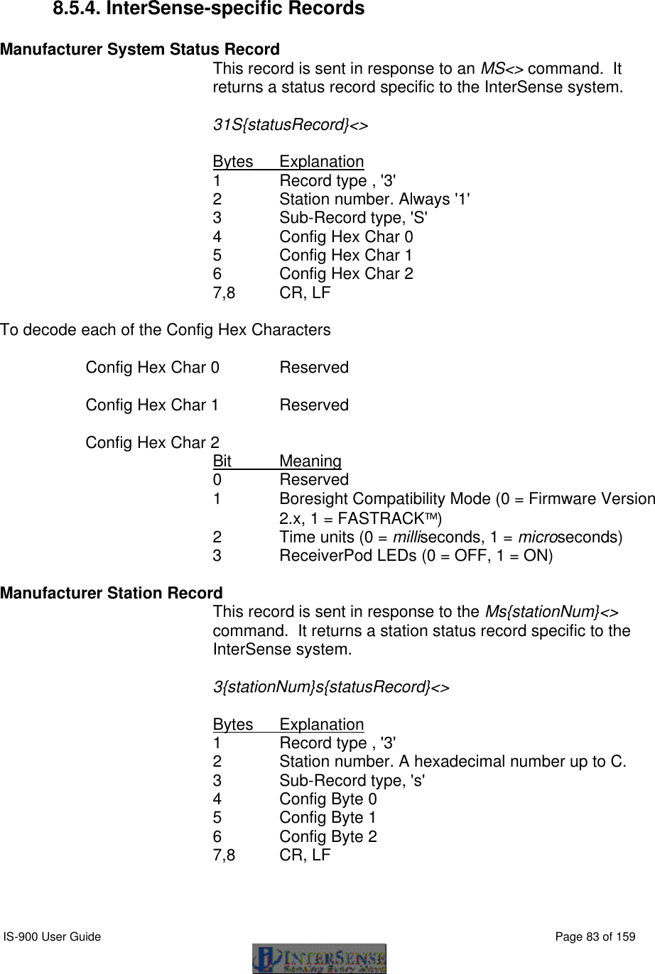  IS-900 User Guide                                                                                                                                          Page 83 of 159   8.5.4. InterSense-specific Records  Manufacturer System Status Record    This record is sent in response to an MS&lt;&gt; command.  It returns a status record specific to the InterSense system.  31S{statusRecord}&lt;&gt;  Bytes Explanation 1 Record type , &apos;3&apos; 2  Station number. Always &apos;1&apos; 3   Sub-Record type, &apos;S&apos; 4 Config Hex Char 0 5 Config Hex Char 1 6 Config Hex Char 2 7,8 CR, LF  To decode each of the Config Hex Characters    Config Hex Char 0 Reserved   Config Hex Char 1 Reserved   Config Hex Char 2 Bit Meaning 0 Reserved 1 Boresight Compatibility Mode (0 = Firmware Version 2.x, 1 = FASTRACK) 2 Time units (0 = milliseconds, 1 = microseconds) 3 ReceiverPod LEDs (0 = OFF, 1 = ON)  Manufacturer Station Record    This record is sent in response to the Ms{stationNum}&lt;&gt; command.  It returns a station status record specific to the InterSense system.  3{stationNum}s{statusRecord}&lt;&gt;  Bytes Explanation 1  Record type , &apos;3&apos; 2        Station number. A hexadecimal number up to C. 3   Sub-Record type, &apos;s&apos; 4 Config Byte 0 5 Config Byte 1 6 Config Byte 2 7,8 CR, LF   