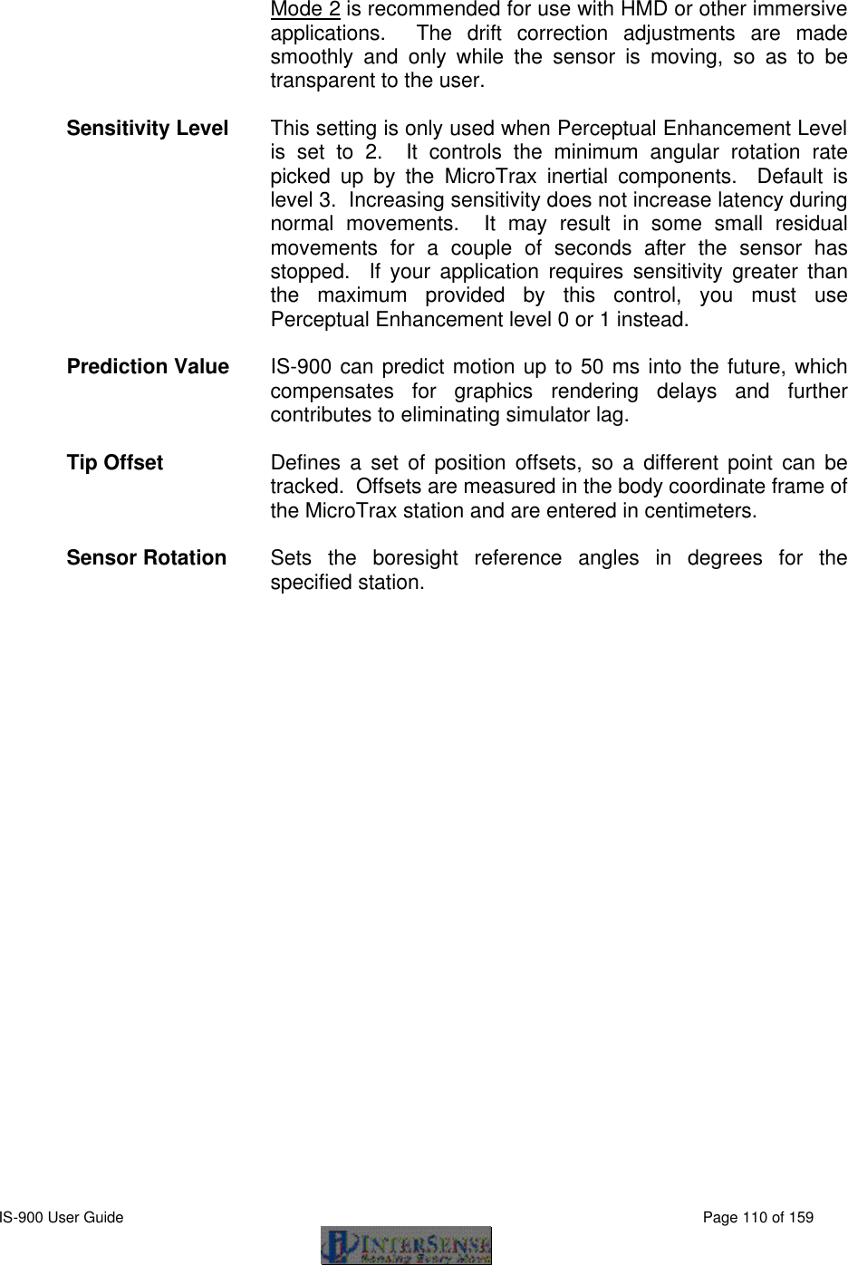  IS-900 User Guide                                                                                                                                          Page 110 of 159   Mode 2 is recommended for use with HMD or other immersive applications.   The drift correction adjustments are made smoothly and only while the sensor is moving, so as to be transparent to the user.  Sensitivity Level This setting is only used when Perceptual Enhancement Level is set to 2.  It controls the minimum angular rotation rate picked up by the MicroTrax inertial components.  Default is level 3.  Increasing sensitivity does not increase latency during normal movements.  It may result in some small residual movements for a couple of seconds after the sensor has stopped.  If your application requires sensitivity greater than the maximum provided by this control, you must use Perceptual Enhancement level 0 or 1 instead.    Prediction Value IS-900 can predict motion up to 50 ms into the future, which compensates for graphics rendering delays and further contributes to eliminating simulator lag.  Tip Offset Defines a set of position offsets, so a different point can be tracked.  Offsets are measured in the body coordinate frame of the MicroTrax station and are entered in centimeters.  Sensor Rotation Sets the boresight reference angles in degrees for the specified station. 