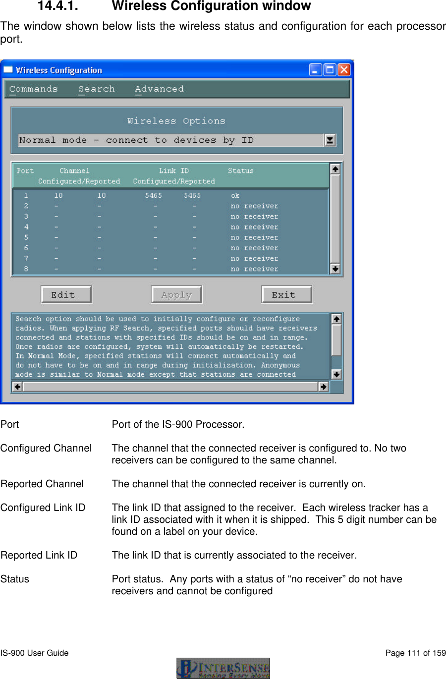  IS-900 User Guide                                                                                                                                          Page 111 of 159   14.4.1. Wireless Configuration window The window shown below lists the wireless status and configuration for each processor port.   Port Port of the IS-900 Processor.  Configured Channel The channel that the connected receiver is configured to. No two receivers can be configured to the same channel.  Reported Channel The channel that the connected receiver is currently on.  Configured Link ID The link ID that assigned to the receiver.  Each wireless tracker has a link ID associated with it when it is shipped.  This 5 digit number can be found on a label on your device.  Reported Link ID The link ID that is currently associated to the receiver.  Status Port status.  Any ports with a status of “no receiver” do not have receivers and cannot be configured  