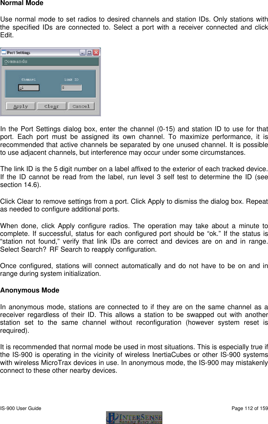  IS-900 User Guide                                                                                                                                          Page 112 of 159  Normal Mode Use normal mode to set radios to desired channels and station IDs. Only stations with the specified IDs are connected to. Select a port with a receiver connected and click Edit.  In the Port Settings dialog box, enter the channel (0-15) and station ID to use for that port.  Each port must be assigned its own channel. To maximize performance, it is recommended that active channels be separated by one unused channel. It is possible to use adjacent channels, but interference may occur under some circumstances. The link ID is the 5 digit number on a label affixed to the exterior of each tracked device. If the ID cannot be read from the label, run level 3 self test to determine the ID (see section 14.6).  Click Clear to remove settings from a port. Click Apply to dismiss the dialog box. Repeat as needed to configure additional ports. When done, click Apply configure radios. The operation may take about a minute to complete. If successful, status for each configured port should be “ok.” If the status is “station not found,” verify that link IDs are correct and devices are on and in range. Select Search?RF Search to reapply configuration. Once configured, stations will connect automatically and do not have to be on and in range during system initialization. Anonymous Mode In anonymous mode, stations are connected to if they are on the same channel as a receiver regardless of their ID. This allows a station to be swapped out with another station set to the same channel without reconfiguration (however system reset is required). It is recommended that normal mode be used in most situations. This is especially true if the IS-900 is operating in the vicinity of wireless InertiaCubes or other IS-900 systems with wireless MicroTrax devices in use. In anonymous mode, the IS-900 may mistakenly connect to these other nearby devices. 