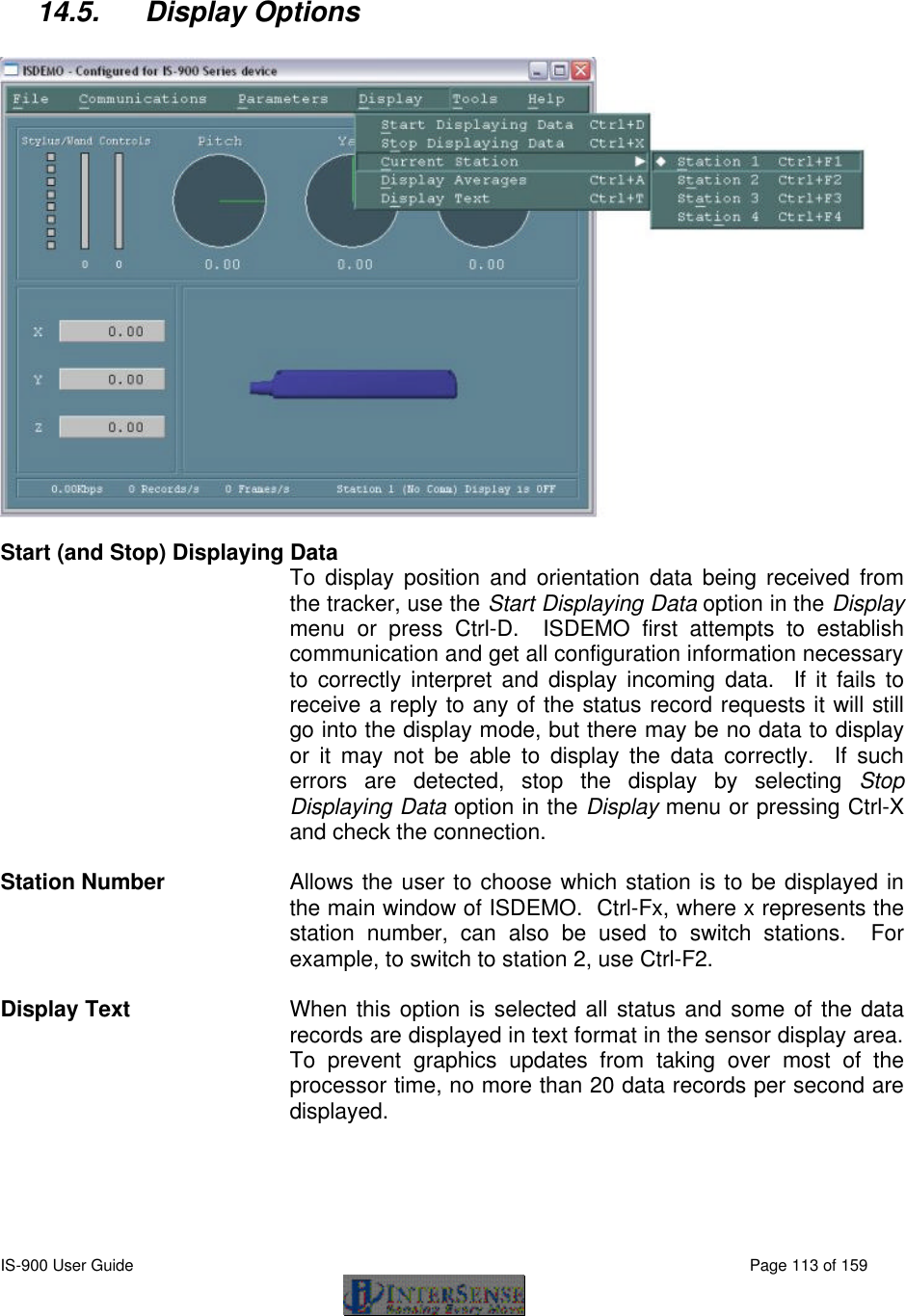  IS-900 User Guide                                                                                                                                          Page 113 of 159   14.5. Display Options    Start (and Stop) Displaying Data To display position and orientation data being received from the tracker, use the Start Displaying Data option in the Display menu or press Ctrl-D.  ISDEMO first attempts to establish communication and get all configuration information necessary to correctly interpret and display incoming data.  If it fails to receive a reply to any of the status record requests it will still go into the display mode, but there may be no data to display or it may not be able to display the data correctly.  If such errors are detected, stop the display by selecting Stop Displaying Data option in the Display menu or pressing Ctrl-X and check the connection.  Station Number Allows the user to choose which station is to be displayed in the main window of ISDEMO.  Ctrl-Fx, where x represents the station number, can also be used to switch stations.  For example, to switch to station 2, use Ctrl-F2.  Display Text  When this option is selected all status and some of the data records are displayed in text format in the sensor display area.  To prevent graphics updates from taking over most of the processor time, no more than 20 data records per second are displayed.  