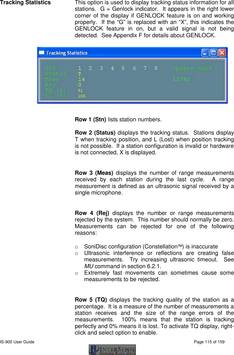  IS-900 User Guide                                                                                                                                          Page 115 of 159  Tracking Statistics This option is used to display tracking status information for all stations.  G = Genlock indicator.  It appears in the right lower corner of the display if GENLOCK feature is on and working properly.  If the “G” is replaced with an “X”, this indicates the GENLOCK feature in on, but a valid signal is not being detected.  See Appendix F for details about GENLOCK.    Row 1 (Stn) lists station numbers.   Row 2 (Status) displays the tracking status.  Stations display T when tracking position, and L (Lost) when position tracking is not possible.  If a station configuration is invalid or hardware is not connected, X is displayed.  Row 3 (Meas) displays the number of range measurements received by each station during the last cycle.  A range measurement is defined as an ultrasonic signal received by a single microphone.  Row 4 (Rej) displays the number or range measurements rejected by the system.  This number should normally be zero.  Measurements can be rejected for one of the following reasons:  o SoniDisc configuration (Constellation) is inaccurate o Ultrasonic interference or reflections are creating false measurements.  Try increasing ultrasonic timeout.  See MU command in section 6.2.1. o Extremely fast movements can sometimes cause some measurements to be rejected.  Row 5 (TQ) displays the tracking quality of the station as a percentage.  It is a measure of the number of measurements a station receives and the size of the range errors of the measurements.  100% means that the station is tracking perfectly and 0% means it is lost. To activate TQ display, right-click and select option to enable. 