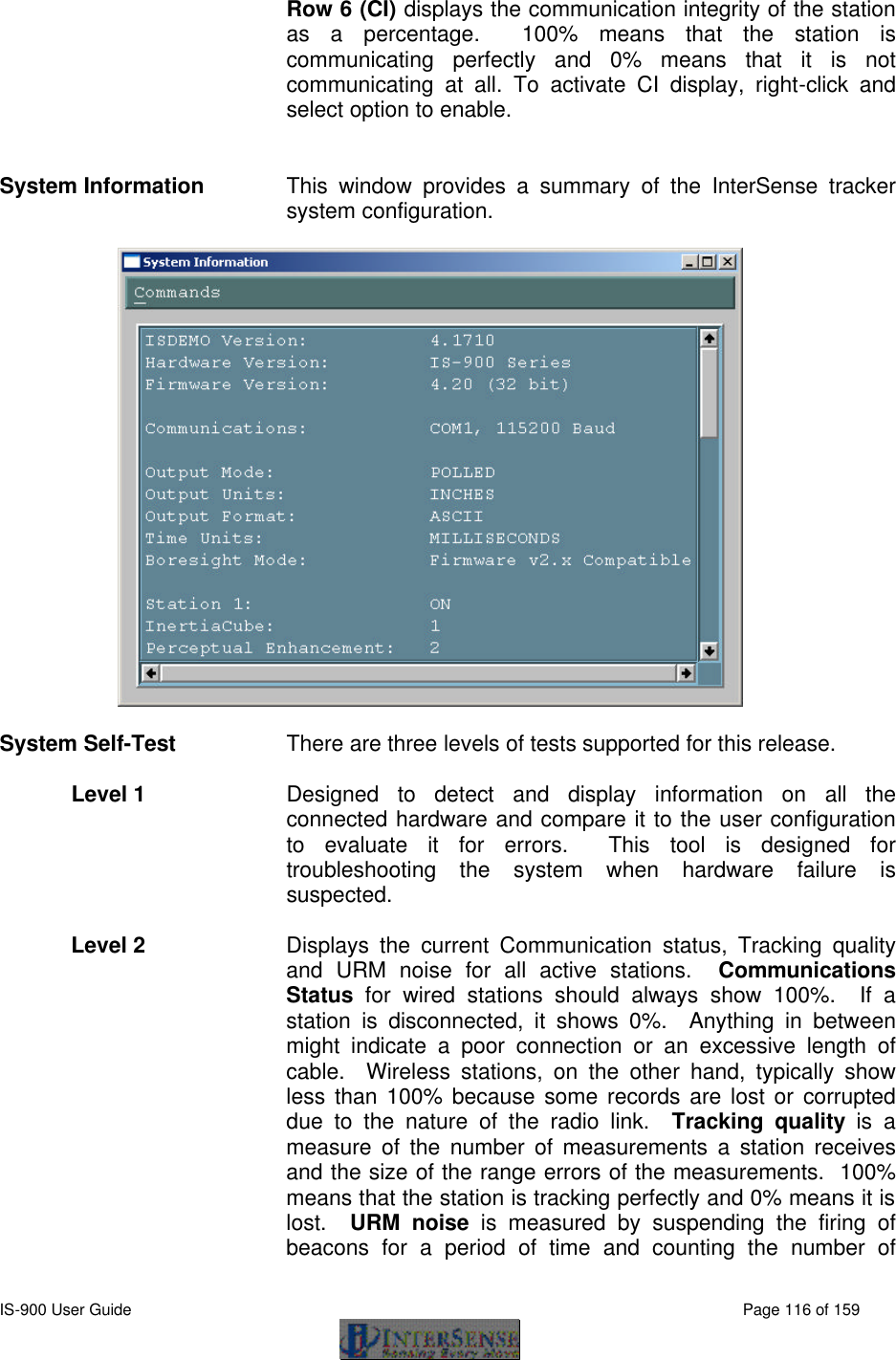  IS-900 User Guide                                                                                                                                          Page 116 of 159  Row 6 (CI) displays the communication integrity of the station as a percentage.  100% means that the station is communicating perfectly and 0% means that it is not communicating at all. To activate CI display, right-click and select option to enable.  System Information This window provides a summary of the InterSense tracker system configuration.     System Self-Test There are three levels of tests supported for this release.    Level 1   Designed to detect and display information on all the connected hardware and compare it to the user configuration to evaluate it for errors.  This  tool is designed for troubleshooting the system when hardware failure is suspected.    Level 2  Displays the current Communication status, Tracking quality and URM noise for all active stations.  Communications Status  for wired stations should always show 100%.  If a station is disconnected, it shows 0%.  Anything in between might indicate a poor connection or an excessive length of cable.  Wireless stations, on the other hand, typically show less than 100% because some records are lost or corrupted due to the nature of the radio link.  Tracking quality is a measure of the number of measurements a station receives and the size of the range errors of the measurements.  100% means that the station is tracking perfectly and 0% means it is lost.  URM noise is measured by suspending the firing of beacons for a period of time and counting the number of 