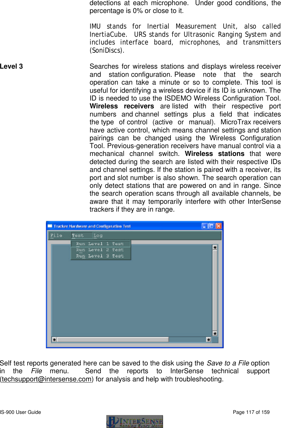  IS-900 User Guide                                                                                                                                          Page 117 of 159  detections at each microphone.  Under good conditions, the percentage is 0% or close to it.  IMU stands for Inertial Measurement Unit, also called InertiaCube.  URS stands for Ultrasonic Ranging System and includes interface board, microphones, and transmitters (SoniDiscs).   Level 3   Searches for wireless stations and displays wireless receiver and station configuration. Please note that the search operation can take a minute or so to complete. This tool is useful for identifying a wireless device if its ID is unknown. The ID is needed to use the ISDEMO Wireless Configuration Tool. Wireless receivers are listed with their respective port numbers and channel settings plus a field that indicates the type of control (active or manual). MicroTrax receivers have active control, which means channel settings and station pairings can be changed using the Wireless Configuration Tool. Previous-generation receivers have manual control via a mechanical channel switch. Wireless stations that were detected during the search are listed with their respective IDs and channel settings. If the station is paired with a receiver, its port and slot number is also shown. The search operation can only detect stations that are powered on and in range. Since the search operation scans through all available channels, be aware that it may temporarily interfere with other InterSense trackers if they are in range.     Self test reports generated here can be saved to the disk using the Save to a File option in the File menu.  Send the reports to InterSense technical support (techsupport@intersense.com) for analysis and help with troubleshooting. 