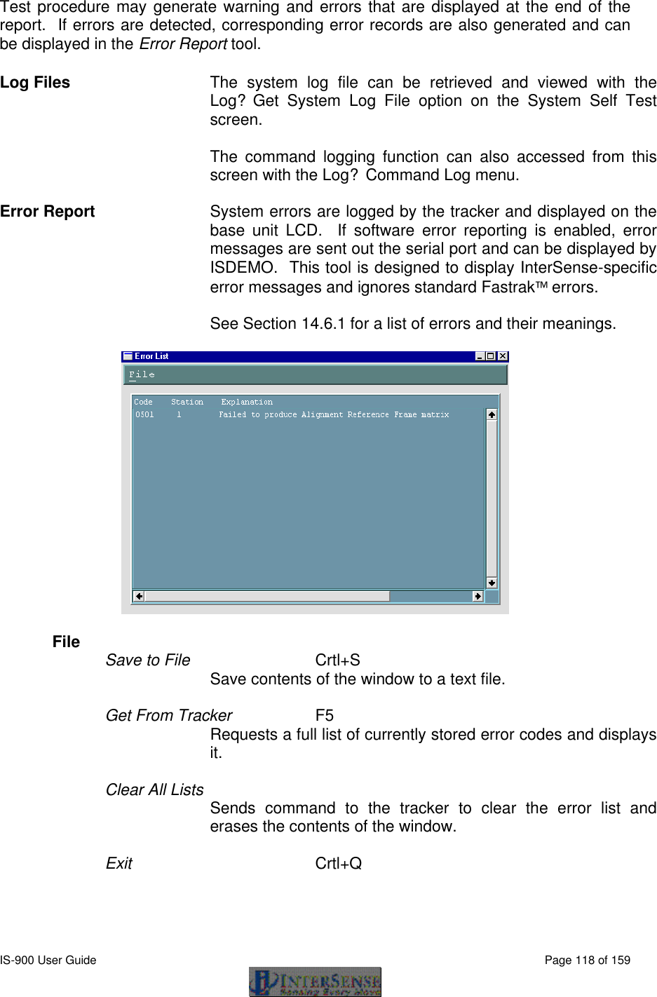  IS-900 User Guide                                                                                                                                          Page 118 of 159  Test procedure may generate warning and errors that are displayed at the end of the report.  If errors are detected, corresponding error records are also generated and can be displayed in the Error Report tool. Log Files The system log file can be retrieved and viewed with the Log?Get System Log File option on the System Self Test screen.  The command logging function can also accessed from this screen with the Log?Command Log menu.  Error Report System errors are logged by the tracker and displayed on the base unit LCD.  If software error reporting is enabled, error messages are sent out the serial port and can be displayed by ISDEMO.  This tool is designed to display InterSense-specific error messages and ignores standard Fastrak errors.    See Section 14.6.1 for a list of errors and their meanings.    File   Save to File       Crtl+S Save contents of the window to a text file.  Get From Tracker     F5 Requests a full list of currently stored error codes and displays it.  Clear All Lists  Sends command to the tracker to clear the error list and erases the contents of the window.  Exit       Crtl+Q   