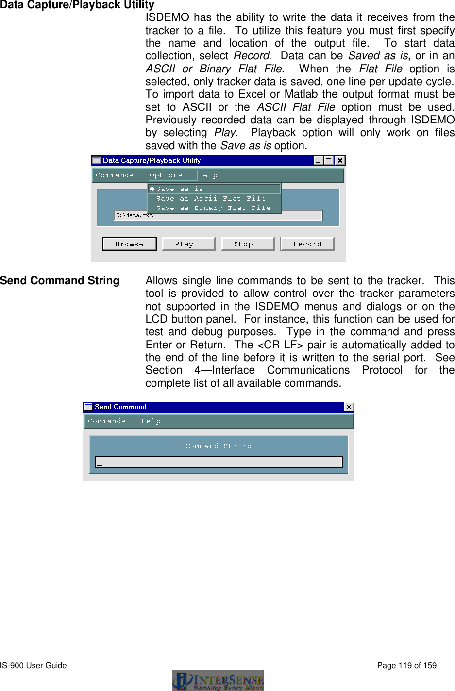  IS-900 User Guide                                                                                                                                          Page 119 of 159  Data Capture/Playback Utility ISDEMO has the ability to write the data it receives from the tracker to a file.  To utilize this feature you must first specify the name and location of the output file.  To start data collection, select Record.  Data can be Saved as is, or in an ASCII or Binary Flat File.  When the Flat File option is selected, only tracker data is saved, one line per update cycle.  To import data to Excel or Matlab the output format must be set to ASCII or the ASCII Flat File option must be used.  Previously recorded data can be displayed through ISDEMO by selecting Play.  Playback option will only work on files saved with the Save as is option.  Send Command String Allows single line commands to be sent to the tracker.  This tool is provided to allow control over the tracker parameters not supported in the ISDEMO menus and dialogs or on the LCD button panel.  For instance, this function can be used for test and debug purposes.  Type in the command and press Enter or Return.  The &lt;CR LF&gt; pair is automatically added to the end of the line before it is written to the serial port.  See Section 4—Interface Communications Protocol for the complete list of all available commands.    