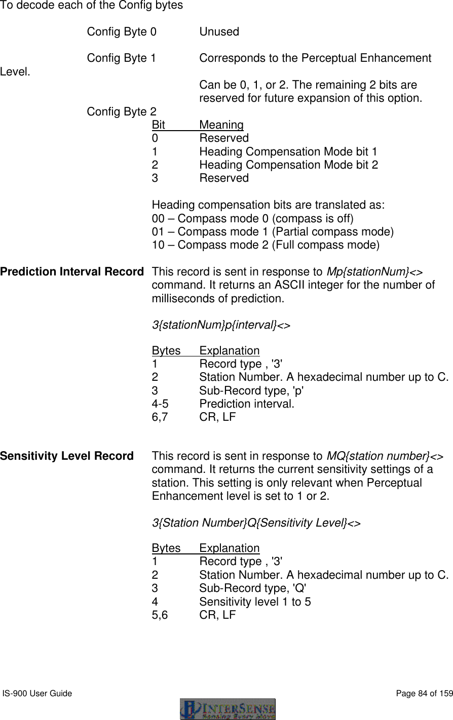  IS-900 User Guide                                                                                                                                          Page 84 of 159  To decode each of the Config bytes   Config Byte 0 Unused   Config Byte 1 Corresponds to the Perceptual Enhancement Level. Can be 0, 1, or 2. The remaining 2 bits are reserved for future expansion of this option.   Config Byte 2 Bit Meaning 0 Reserved 1 Heading Compensation Mode bit 1  2 Heading Compensation Mode bit 2 3 Reserved  Heading compensation bits are translated as: 00 – Compass mode 0 (compass is off) 01 – Compass mode 1 (Partial compass mode) 10 – Compass mode 2 (Full compass mode)  Prediction Interval Record This record is sent in response to Mp{stationNum}&lt;&gt; command. It returns an ASCII integer for the number of milliseconds of prediction.   3{stationNum}p{interval}&lt;&gt;  Bytes Explanation 1 Record type , &apos;3&apos; 2 Station Number. A hexadecimal number up to C. 3   Sub-Record type, &apos;p&apos; 4-5 Prediction interval. 6,7 CR, LF   Sensitivity Level Record This record is sent in response to MQ{station number}&lt;&gt; command. It returns the current sensitivity settings of a station. This setting is only relevant when Perceptual Enhancement level is set to 1 or 2.  3{Station Number}Q{Sensitivity Level}&lt;&gt;  Bytes Explanation 1 Record type , &apos;3&apos; 2 Station Number. A hexadecimal number up to C. 3   Sub-Record type, &apos;Q&apos; 4 Sensitivity level 1 to 5 5,6 CR, LF  