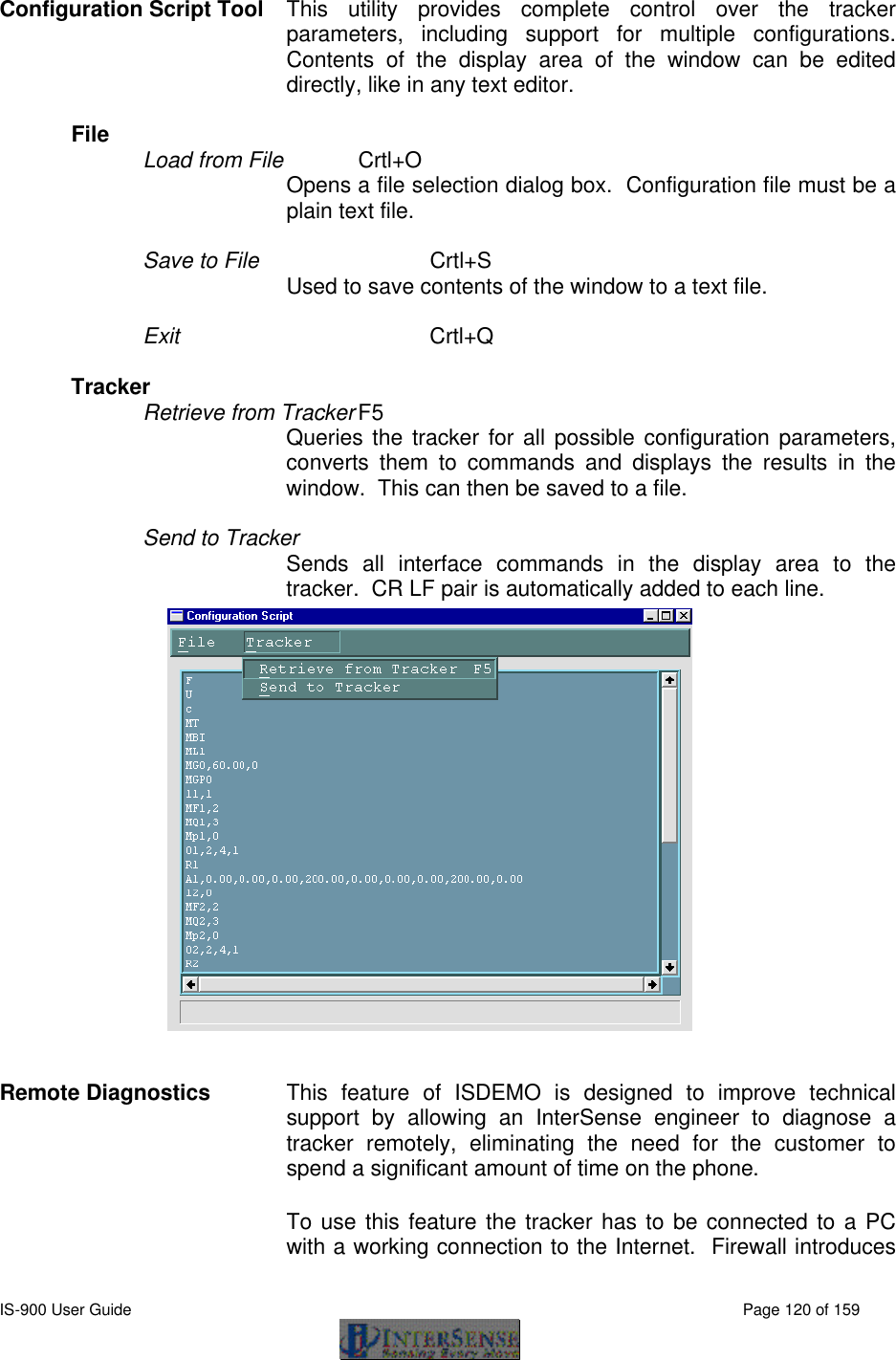  IS-900 User Guide                                                                                                                                          Page 120 of 159  Configuration Script Tool This utility provides complete control over the tracker parameters, including support for multiple configurations.  Contents of the display area of the window can be edited directly, like in any text editor.  File   Load from File   Crtl+O  Opens a file selection dialog box.  Configuration file must be a plain text file.  Save to File   Crtl+S Used to save contents of the window to a text file.  Exit   Crtl+Q  Tracker   Retrieve from Tracker F5  Queries the tracker for all possible configuration parameters, converts them to commands and displays the results in the window.  This can then be saved to a file.  Send to Tracker Sends all interface commands in the display area to the tracker.  CR LF pair is automatically added to each line.   Remote Diagnostics This feature of ISDEMO is designed to improve technical support by allowing an InterSense engineer to diagnose a tracker remotely, eliminating the need for the customer to spend a significant amount of time on the phone. To use this feature the tracker has to be connected to a PC with a working connection to the Internet.  Firewall introduces 