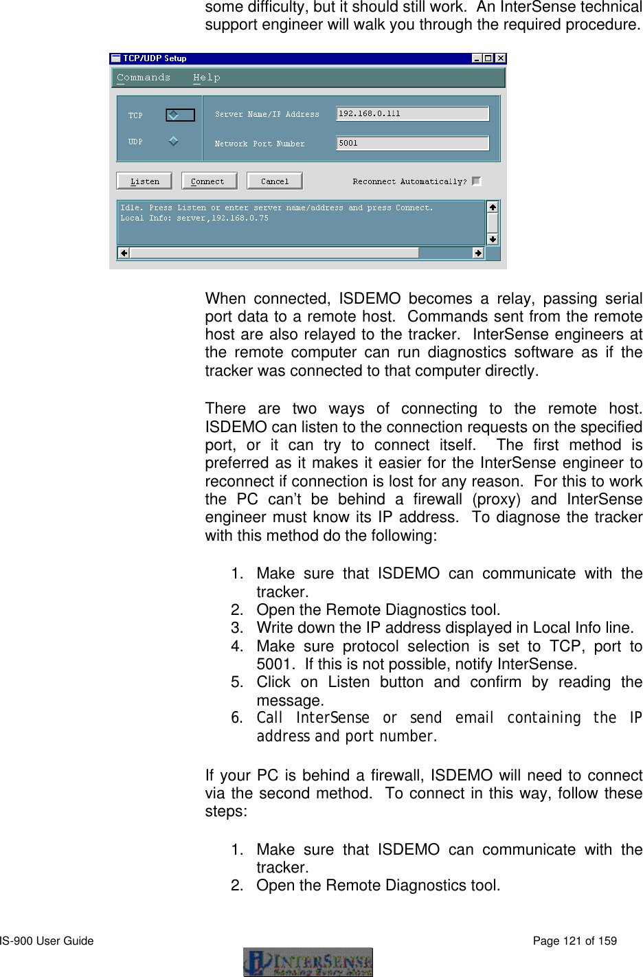  IS-900 User Guide                                                                                                                                          Page 121 of 159  some difficulty, but it should still work.  An InterSense technical support engineer will walk you through the required procedure.  When connected, ISDEMO becomes a relay, passing serial port data to a remote host.  Commands sent from the remote host are also relayed to the tracker.  InterSense engineers at the remote computer can run diagnostics software as if the tracker was connected to that computer directly. There are two ways of connecting to the remote host.  ISDEMO can listen to the connection requests on the specified port, or it can try to connect itself.  The first method is preferred as it makes it easier for the InterSense engineer to reconnect if connection is lost for any reason.  For this to work the PC can’t be behind a firewall (proxy) and InterSense engineer must know its IP address.  To diagnose the tracker with this method do the following: 1. Make sure that ISDEMO can communicate with the tracker. 2. Open the Remote Diagnostics tool. 3. Write down the IP address displayed in Local Info line. 4. Make sure protocol selection is set to TCP, port to 5001.  If this is not possible, notify InterSense. 5. Click on Listen button and confirm by reading the message. 6. Call InterSense or send email containing the IP address and port number. If your PC is behind a firewall, ISDEMO will need to connect via the second method.  To connect in this way, follow these steps: 1. Make sure that ISDEMO can communicate with the tracker. 2. Open the Remote Diagnostics tool. 