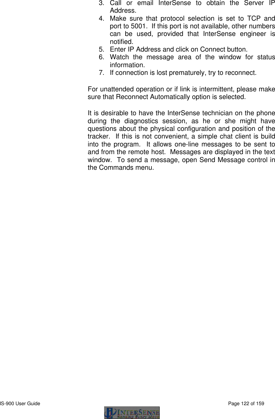  IS-900 User Guide                                                                                                                                          Page 122 of 159  3. Call or email InterSense to obtain the Server IP Address. 4. Make sure that protocol selection is set to TCP and port to 5001.  If this port is not available, other numbers can be used, provided that InterSense engineer is notified. 5. Enter IP Address and click on Connect button. 6. Watch the message area of the window for status information. 7. If connection is lost prematurely, try to reconnect. For unattended operation or if link is intermittent, please make sure that Reconnect Automatically option is selected. It is desirable to have the InterSense technician on the phone during the diagnostics session, as he or she might have questions about the physical configuration and position of the tracker.  If this is not convenient, a simple chat client is build into the program.  It allows one-line messages to be sent to and from the remote host.  Messages are displayed in the text window.  To send a message, open Send Message control in the Commands menu. 