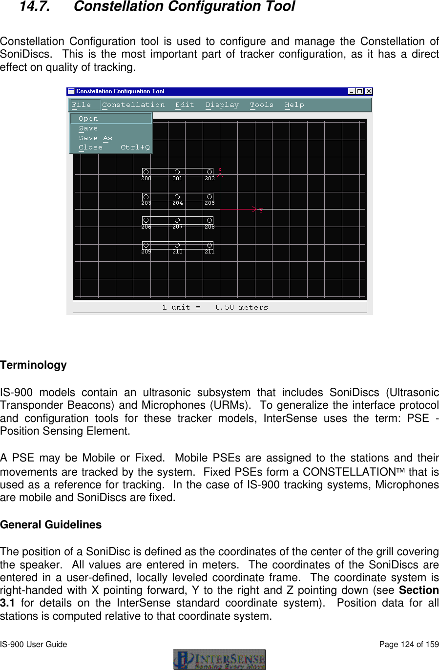  IS-900 User Guide                                                                                                                                          Page 124 of 159   14.7. Constellation Configuration Tool  Constellation Configuration tool is used to configure and manage the Constellation of SoniDiscs.  This is the most important part of tracker configuration, as it has a direct effect on quality of tracking.   Terminology IS-900 models contain an ultrasonic subsystem that includes SoniDiscs (Ultrasonic Transponder Beacons) and Microphones (URMs).  To generalize the interface protocol and configuration tools for these tracker models, InterSense uses the term: PSE - Position Sensing Element. A PSE may be Mobile or Fixed.  Mobile PSEs are assigned to the stations and their movements are tracked by the system.  Fixed PSEs form a CONSTELLATION that is used as a reference for tracking.  In the case of IS-900 tracking systems, Microphones are mobile and SoniDiscs are fixed. General Guidelines The position of a SoniDisc is defined as the coordinates of the center of the grill covering the speaker.  All values are entered in meters.  The coordinates of the SoniDiscs are entered in a user-defined, locally leveled coordinate frame.  The coordinate system is right-handed with X pointing forward, Y to the right and Z pointing down (see Section 3.1 for details on the InterSense standard coordinate system).  Position data for all stations is computed relative to that coordinate system. 