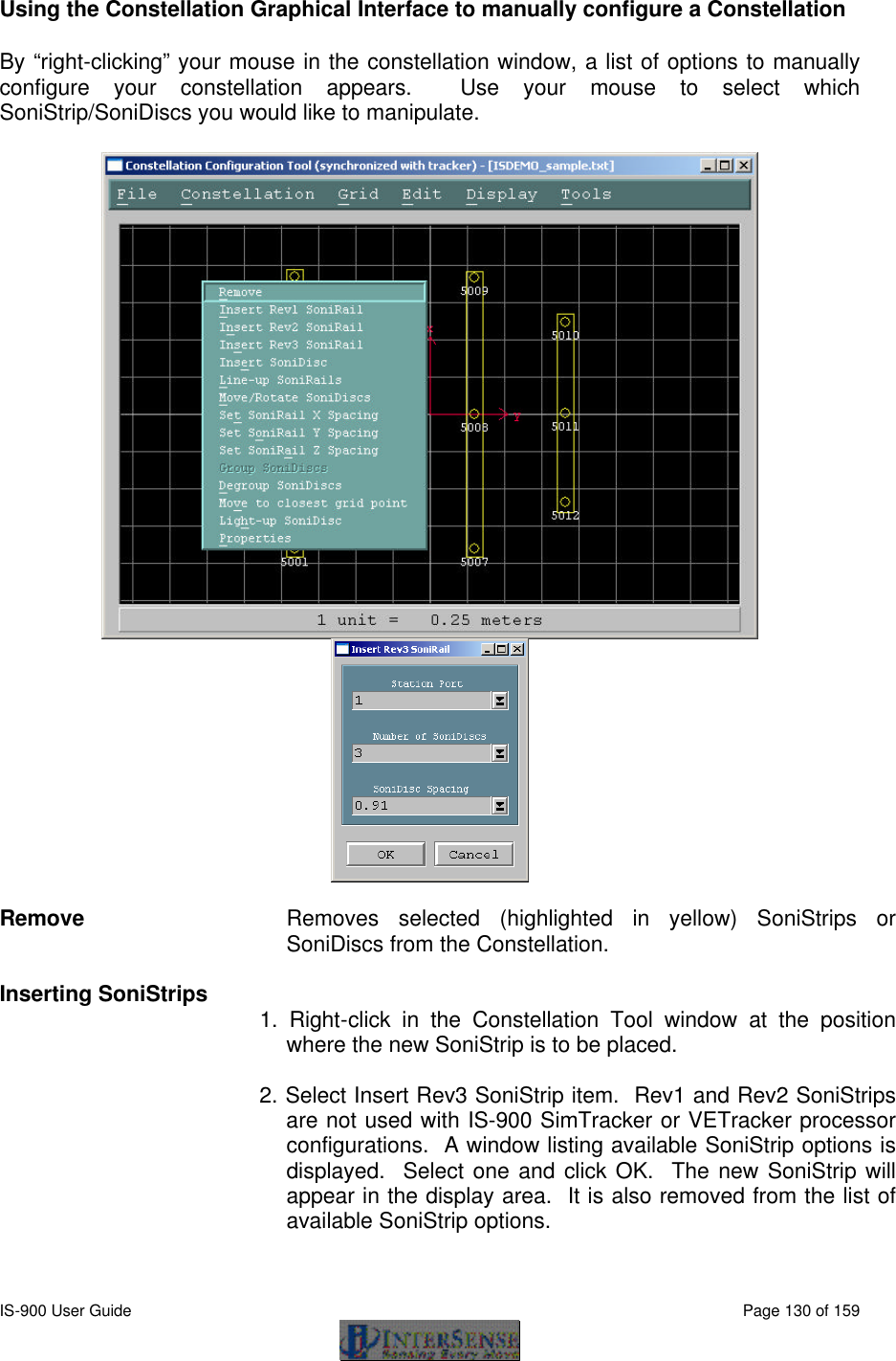  IS-900 User Guide                                                                                                                                          Page 130 of 159  Using the Constellation Graphical Interface to manually configure a Constellation By “right-clicking” your mouse in the constellation window, a list of options to manually configure your constellation appears.  Use your mouse to select which SoniStrip/SoniDiscs you would like to manipulate.          Remove Removes selected (highlighted in yellow) SoniStrips or SoniDiscs from the Constellation.  Inserting SoniStrips 1. Right-click in the Constellation Tool window at the position where the new SoniStrip is to be placed.  2. Select Insert Rev3 SoniStrip item.  Rev1 and Rev2 SoniStrips are not used with IS-900 SimTracker or VETracker processor configurations.  A window listing available SoniStrip options is displayed.  Select one and click OK.  The new SoniStrip will appear in the display area.  It is also removed from the list of available SoniStrip options.  