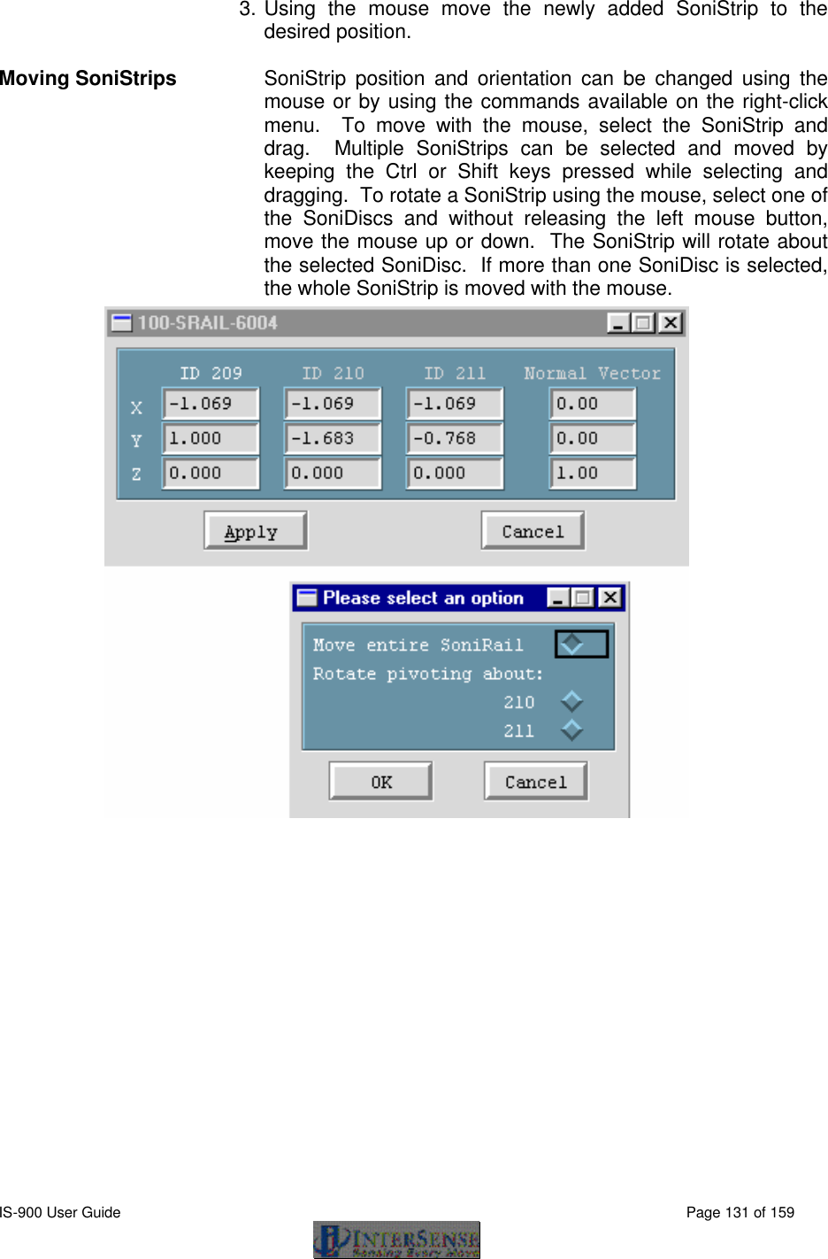  IS-900 User Guide                                                                                                                                          Page 131 of 159  3.  Using the mouse move the newly added SoniStrip to the desired position.   Moving SoniStrips SoniStrip position and orientation can be changed using the mouse or by using the commands available on the right-click menu.  To move with the mouse, select the SoniStrip and drag.  Multiple SoniStrips can be selected and moved by keeping the Ctrl or Shift keys pressed while selecting and dragging.  To rotate a SoniStrip using the mouse, select one of the SoniDiscs and without releasing the left mouse button, move the mouse up or down.  The SoniStrip will rotate about the selected SoniDisc.  If more than one SoniDisc is selected, the whole SoniStrip is moved with the mouse.  