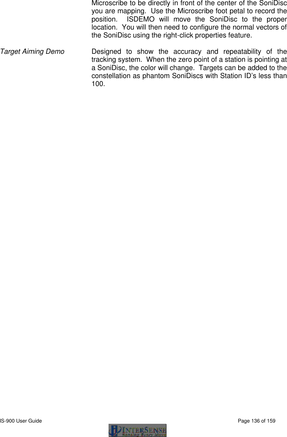  IS-900 User Guide                                                                                                                                          Page 136 of 159  Microscribe to be directly in front of the center of the SoniDisc you are mapping.  Use the Microscribe foot petal to record the position.  ISDEMO will move the SoniDisc to the proper location.  You will then need to configure the normal vectors of the SoniDisc using the right-click properties feature.    Target Aiming Demo Designed to show the accuracy and repeatability of the tracking system.  When the zero point of a station is pointing at a SoniDisc, the color will change.  Targets can be added to the constellation as phantom SoniDiscs with Station ID’s less than 100.   