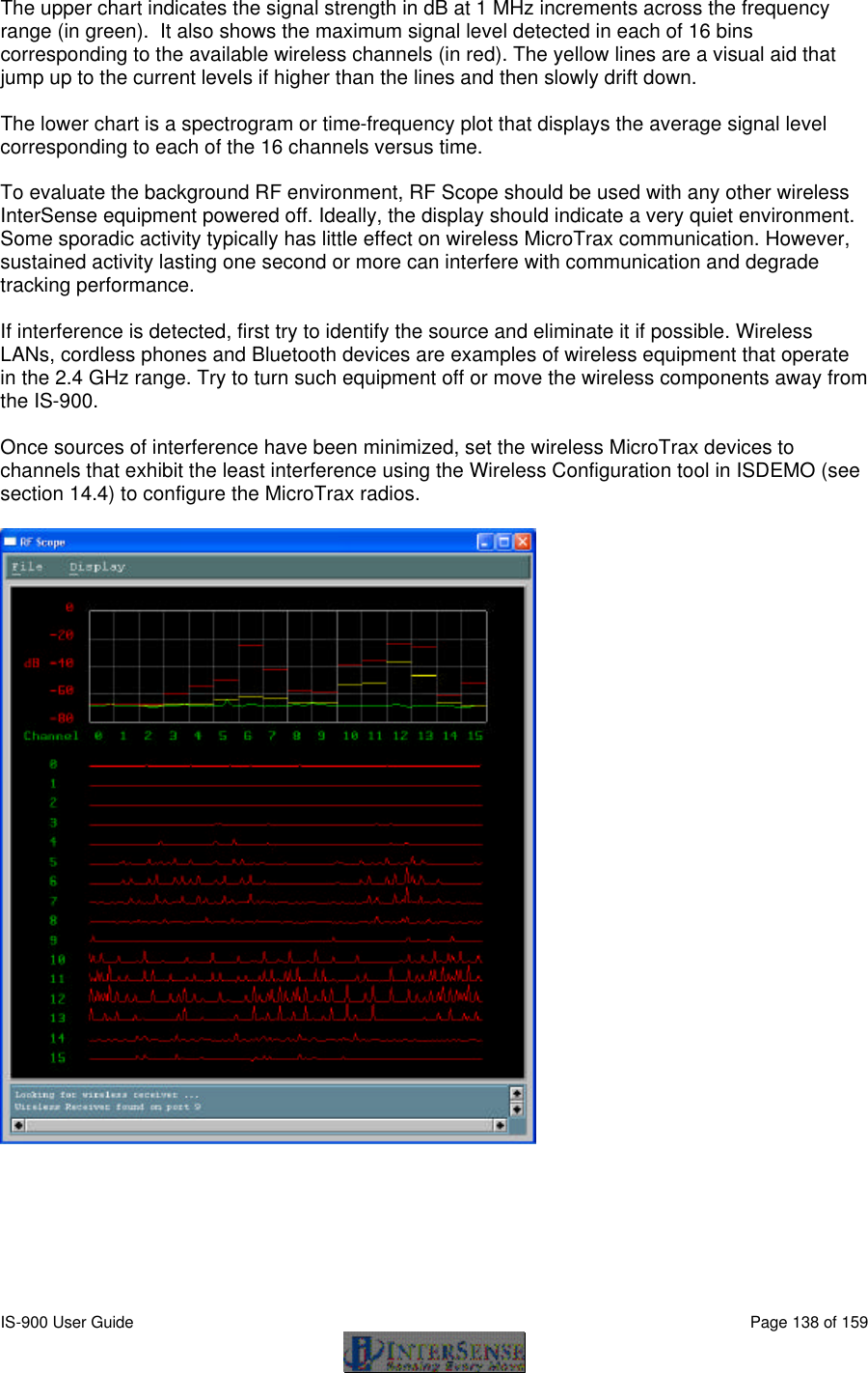  IS-900 User Guide                                                                                                                                          Page 138 of 159  The upper chart indicates the signal strength in dB at 1 MHz increments across the frequency range (in green).  It also shows the maximum signal level detected in each of 16 bins corresponding to the available wireless channels (in red). The yellow lines are a visual aid that jump up to the current levels if higher than the lines and then slowly drift down.  The lower chart is a spectrogram or time-frequency plot that displays the average signal level corresponding to each of the 16 channels versus time.  To evaluate the background RF environment, RF Scope should be used with any other wireless InterSense equipment powered off. Ideally, the display should indicate a very quiet environment. Some sporadic activity typically has little effect on wireless MicroTrax communication. However, sustained activity lasting one second or more can interfere with communication and degrade tracking performance.  If interference is detected, first try to identify the source and eliminate it if possible. Wireless LANs, cordless phones and Bluetooth devices are examples of wireless equipment that operate in the 2.4 GHz range. Try to turn such equipment off or move the wireless components away from the IS-900.  Once sources of interference have been minimized, set the wireless MicroTrax devices to channels that exhibit the least interference using the Wireless Configuration tool in ISDEMO (see section 14.4) to configure the MicroTrax radios.   