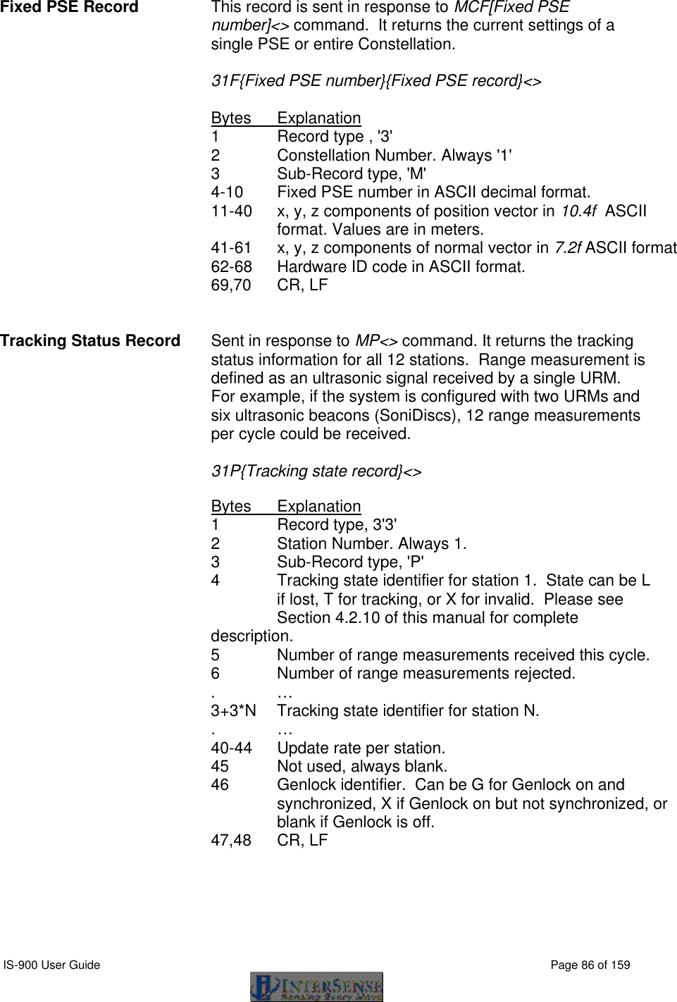  IS-900 User Guide                                                                                                                                          Page 86 of 159  Fixed PSE Record This record is sent in response to MCF[Fixed PSE number]&lt;&gt; command.  It returns the current settings of a single PSE or entire Constellation.    31F{Fixed PSE number}{Fixed PSE record}&lt;&gt;  Bytes Explanation 1 Record type , &apos;3&apos; 2 Constellation Number. Always &apos;1&apos; 3   Sub-Record type, &apos;M&apos; 4-10 Fixed PSE number in ASCII decimal format. 11-40 x, y, z components of position vector in 10.4f  ASCII format. Values are in meters. 41-61 x, y, z components of normal vector in 7.2f ASCII format 62-68 Hardware ID code in ASCII format. 69,70 CR, LF   Tracking Status Record Sent in response to MP&lt;&gt; command. It returns the tracking status information for all 12 stations.  Range measurement is defined as an ultrasonic signal received by a single URM.  For example, if the system is configured with two URMs and six ultrasonic beacons (SoniDiscs), 12 range measurements per cycle could be received.   31P{Tracking state record}&lt;&gt;  Bytes Explanation 1 Record type, 3&apos;3&apos; 2 Station Number. Always 1. 3 Sub-Record type, &apos;P&apos; 4 Tracking state identifier for station 1.  State can be L   if lost, T for tracking, or X for invalid.  Please see  Section 4.2.10 of this manual for complete description. 5 Number of range measurements received this cycle. 6 Number of range measurements rejected. . … 3+3*N Tracking state identifier for station N. . … 40-44 Update rate per station. 45 Not used, always blank. 46 Genlock identifier.  Can be G for Genlock on and synchronized, X if Genlock on but not synchronized, or blank if Genlock is off.     47,48 CR, LF   