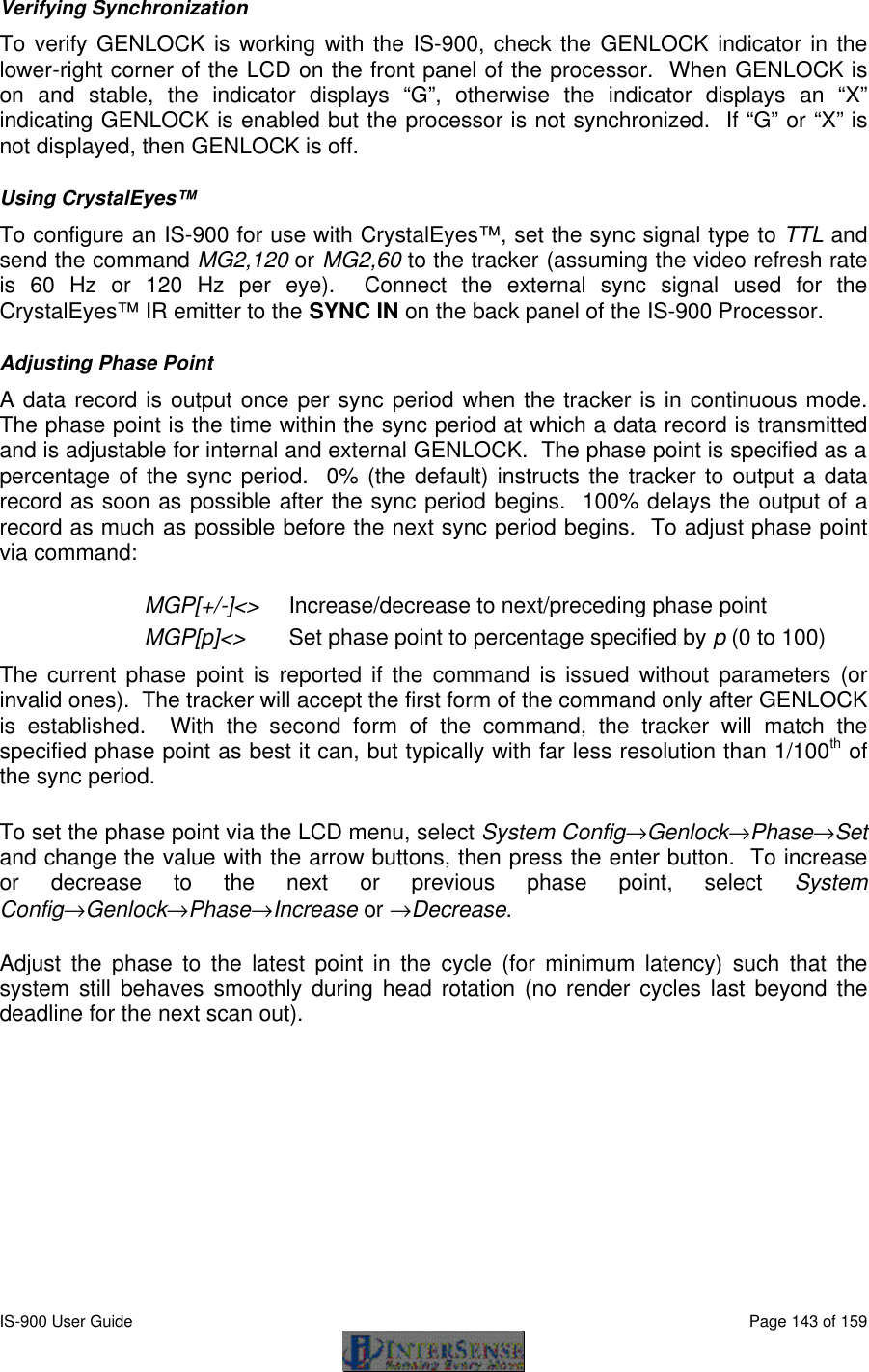  IS-900 User Guide                                                                                                                                          Page 143 of 159  Verifying Synchronization To verify GENLOCK is working with the IS-900, check the GENLOCK indicator in the lower-right corner of the LCD on the front panel of the processor.  When GENLOCK is on and stable, the indicator displays “G”, otherwise the indicator displays an “X” indicating GENLOCK is enabled but the processor is not synchronized.  If “G” or “X” is not displayed, then GENLOCK is off. Using CrystalEyes™ To configure an IS-900 for use with CrystalEyes™, set the sync signal type to TTL and send the command MG2,120 or MG2,60 to the tracker (assuming the video refresh rate is 60 Hz or 120 Hz per eye).  Connect the external sync signal used for the CrystalEyes™ IR emitter to the SYNC IN on the back panel of the IS-900 Processor. Adjusting Phase Point A data record is output once per sync period when the tracker is in continuous mode.  The phase point is the time within the sync period at which a data record is transmitted and is adjustable for internal and external GENLOCK.  The phase point is specified as a percentage of the sync period.  0% (the default) instructs the tracker to output a data record as soon as possible after the sync period begins.  100% delays the output of a record as much as possible before the next sync period begins.  To adjust phase point via command: MGP[+/-]&lt;&gt; Increase/decrease to next/preceding phase point MGP[p]&lt;&gt; Set phase point to percentage specified by p (0 to 100) The current phase point is reported if the command is issued without parameters (or invalid ones).  The tracker will accept the first form of the command only after GENLOCK is established.  With the second form of the command, the tracker will match the specified phase point as best it can, but typically with far less resolution than 1/100th of the sync period. To set the phase point via the LCD menu, select System Config→Genlock→Phase→Set and change the value with the arrow buttons, then press the enter button.  To increase or decrease to the next or previous phase point, select System Config→Genlock→Phase→Increase or →Decrease. Adjust the phase to the latest point in the cycle (for minimum latency) such that the system still behaves smoothly during head rotation (no render cycles last beyond the deadline for the next scan out). 