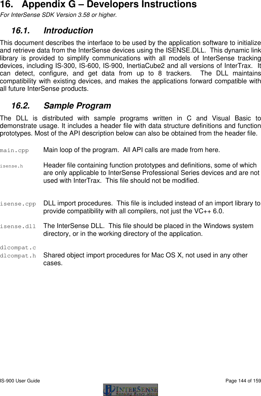  IS-900 User Guide                                                                                                                                          Page 144 of 159   16. Appendix G – Developers Instructions For InterSense SDK Version 3.58 or higher. 16.1. Introduction This document describes the interface to be used by the application software to initialize and retrieve data from the InterSense devices using the ISENSE.DLL.  This dynamic link library is provided to simplify communications with all models of InterSense tracking devices, including IS-300, IS-600, IS-900, InertiaCube2 and all versions of InterTrax.  It can detect, configure, and get data from up to 8 trackers.  The DLL maintains compatibility with existing devices, and makes the applications forward compatible with all future InterSense products. 16.2. Sample Program The DLL is distributed with sample programs written in C and Visual Basic to demonstrate usage. It includes a header file with data structure definitions and function prototypes. Most of the API description below can also be obtained from the header file. main.cpp Main loop of the program.  All API calls are made from here.   isense.h Header file containing function prototypes and definitions, some of which are only applicable to InterSense Professional Series devices and are not used with InterTrax.  This file should not be modified.  isense.cpp DLL import procedures.  This file is included instead of an import library to provide compatibility with all compilers, not just the VC++ 6.0.  isense.dll The InterSense DLL.  This file should be placed in the Windows system directory, or in the working directory of the application.  dlcompat.c   dlcompat.h Shared object import procedures for Mac OS X, not used in any other cases. 