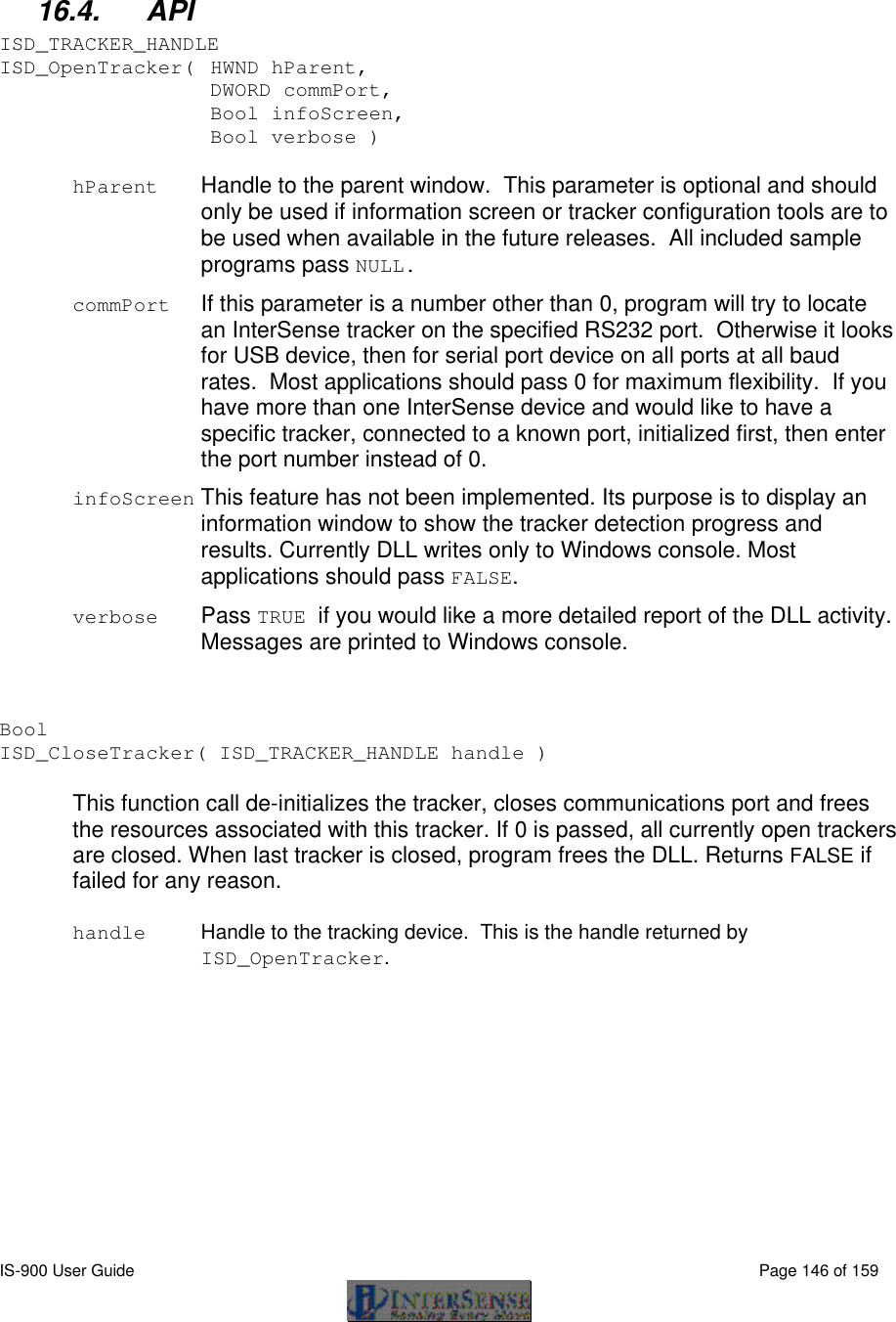  IS-900 User Guide                                                                                                                                          Page 146 of 159   16.4. API ISD_TRACKER_HANDLE ISD_OpenTracker( HWND hParent,   DWORD commPort,   Bool infoScreen,   Bool verbose )  hParent Handle to the parent window.  This parameter is optional and should only be used if information screen or tracker configuration tools are to be used when available in the future releases.  All included sample programs pass NULL. commPort   If this parameter is a number other than 0, program will try to locate an InterSense tracker on the specified RS232 port.  Otherwise it looks for USB device, then for serial port device on all ports at all baud rates.  Most applications should pass 0 for maximum flexibility.  If you have more than one InterSense device and would like to have a specific tracker, connected to a known port, initialized first, then enter the port number instead of 0. infoScreen This feature has not been implemented. Its purpose is to display an information window to show the tracker detection progress and results. Currently DLL writes only to Windows console. Most applications should pass FALSE. verbose Pass TRUE if you would like a more detailed report of the DLL activity.  Messages are printed to Windows console.   Bool   ISD_CloseTracker( ISD_TRACKER_HANDLE handle )  This function call de-initializes the tracker, closes communications port and frees the resources associated with this tracker. If 0 is passed, all currently open trackers are closed. When last tracker is closed, program frees the DLL. Returns FALSE if failed for any reason.  handle Handle to the tracking device.  This is the handle returned by ISD_OpenTracker.  