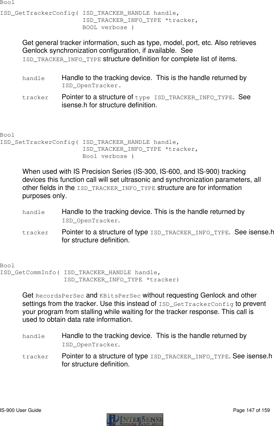  IS-900 User Guide                                                                                                                                          Page 147 of 159  Bool   ISD_GetTrackerConfig( ISD_TRACKER_HANDLE handle,     ISD_TRACKER_INFO_TYPE *tracker,      BOOL verbose )  Get general tracker information, such as type, model, port, etc. Also retrieves Genlock synchronization configuration, if available.  See ISD_TRACKER_INFO_TYPE structure definition for complete list of items.  handle Handle to the tracking device.  This is the handle returned by ISD_OpenTracker.  tracker Pointer to a structure of type ISD_TRACKER_INFO_TYPE.  See isense.h for structure definition.   Bool   ISD_SetTrackerConfig( ISD_TRACKER_HANDLE handle,             ISD_TRACKER_INFO_TYPE *tracker,      Bool verbose )  When used with IS Precision Series (IS-300, IS-600, and IS-900) tracking devices this function call will set ultrasonic and synchronization parameters, all other fields in the ISD_TRACKER_INFO_TYPE structure are for information purposes only.  handle Handle to the tracking device. This is the handle returned by ISD_OpenTracker.  tracker Pointer to a structure of type ISD_TRACKER_INFO_TYPE.  See isense.h for structure definition.   Bool   ISD_GetCommInfo( ISD_TRACKER_HANDLE handle,      ISD_TRACKER_INFO_TYPE *tracker)  Get RecordsPerSec and KBitsPerSec without requesting Genlock and other settings from the tracker. Use this instead of ISD_GetTrackerConfig to prevent your program from stalling while waiting for the tracker response. This call is used to obtain data rate information.  handle Handle to the tracking device.  This is the handle returned by ISD_OpenTracker.  tracker Pointer to a structure of type ISD_TRACKER_INFO_TYPE. See isense.h for structure definition.   