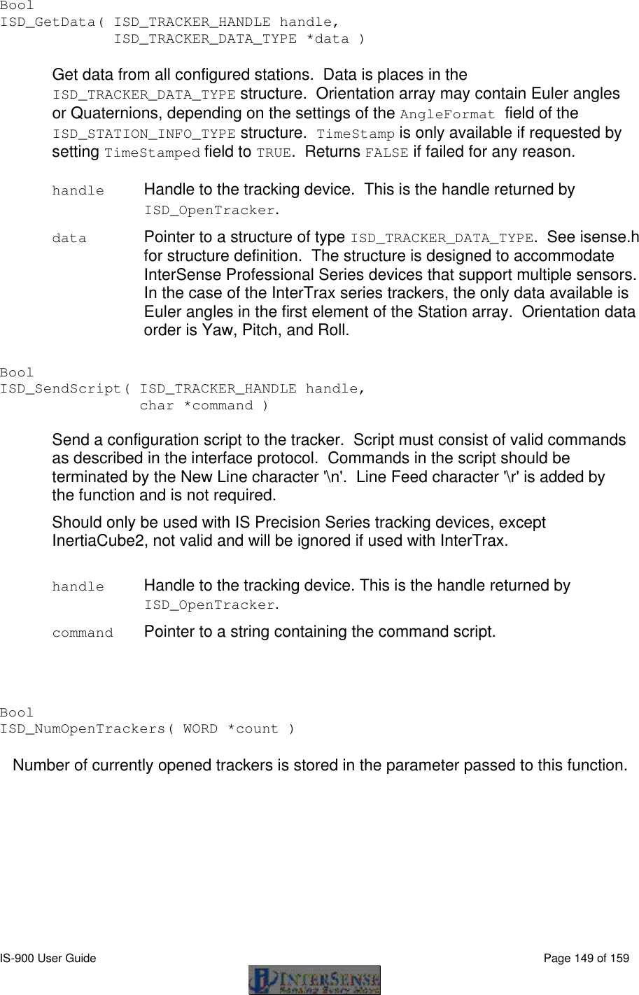  IS-900 User Guide                                                                                                                                          Page 149 of 159  Bool ISD_GetData( ISD_TRACKER_HANDLE handle,  ISD_TRACKER_DATA_TYPE *data )  Get data from all configured stations.  Data is places in the ISD_TRACKER_DATA_TYPE structure.  Orientation array may contain Euler angles or Quaternions, depending on the settings of the AngleFormat field of the ISD_STATION_INFO_TYPE structure.  TimeStamp is only available if requested by setting TimeStamped field to TRUE.  Returns FALSE if failed for any reason.  handle Handle to the tracking device.  This is the handle returned by ISD_OpenTracker.  data Pointer to a structure of type ISD_TRACKER_DATA_TYPE.  See isense.h for structure definition.  The structure is designed to accommodate InterSense Professional Series devices that support multiple sensors.  In the case of the InterTrax series trackers, the only data available is Euler angles in the first element of the Station array.  Orientation data order is Yaw, Pitch, and Roll.  Bool ISD_SendScript( ISD_TRACKER_HANDLE handle,      char *command )  Send a configuration script to the tracker.  Script must consist of valid commands as described in the interface protocol.  Commands in the script should be terminated by the New Line character &apos;\n&apos;.  Line Feed character &apos;\r&apos; is added by the function and is not required. Should only be used with IS Precision Series tracking devices, except InertiaCube2, not valid and will be ignored if used with InterTrax.  handle Handle to the tracking device. This is the handle returned by ISD_OpenTracker.  command Pointer to a string containing the command script.   Bool ISD_NumOpenTrackers( WORD *count )  Number of currently opened trackers is stored in the parameter passed to this function.   