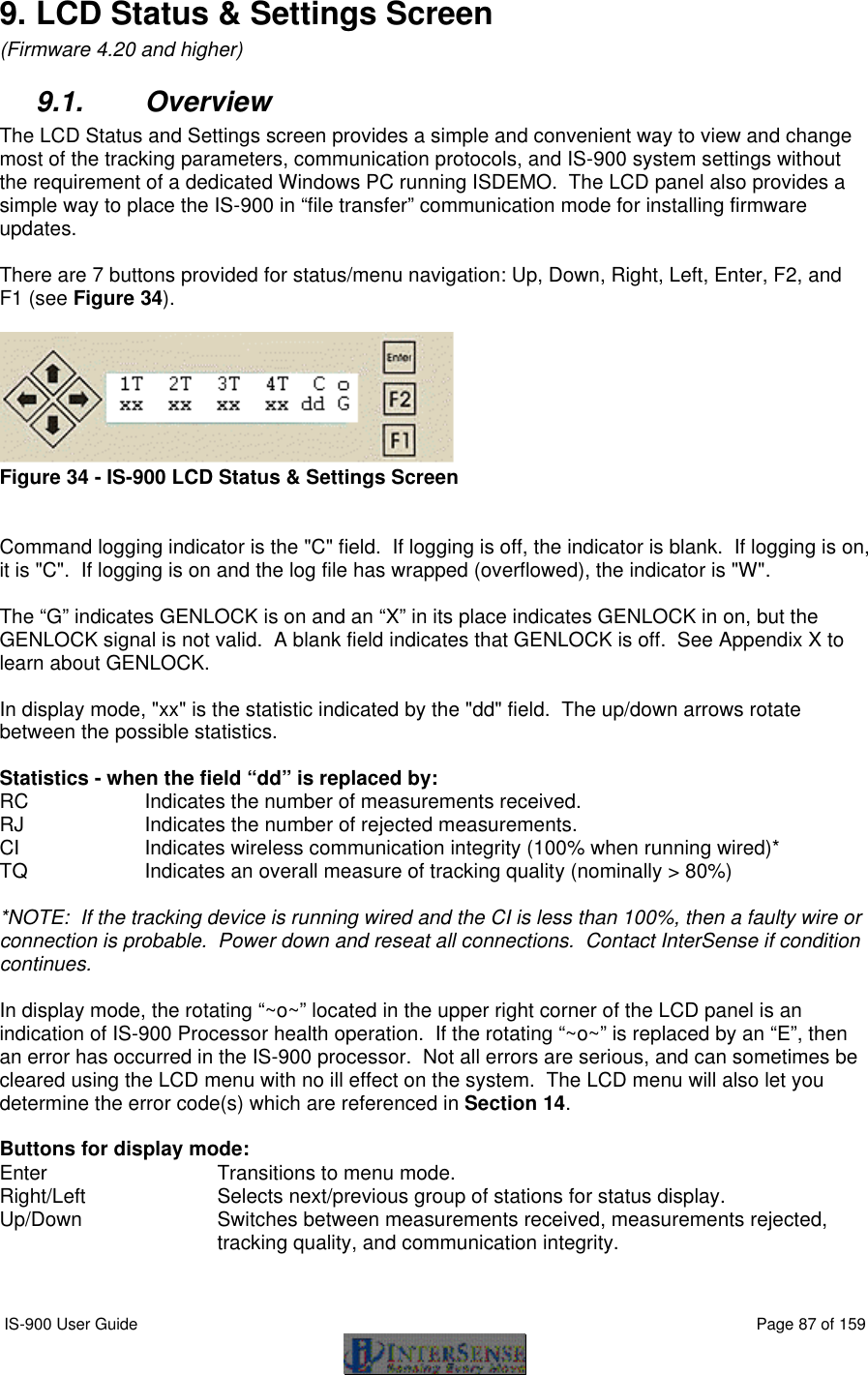  IS-900 User Guide                                                                                                                                          Page 87 of 159  9. LCD Status &amp; Settings Screen (Firmware 4.20 and higher) 9.1. Overview The LCD Status and Settings screen provides a simple and convenient way to view and change most of the tracking parameters, communication protocols, and IS-900 system settings without the requirement of a dedicated Windows PC running ISDEMO.  The LCD panel also provides a simple way to place the IS-900 in “file transfer” communication mode for installing firmware updates.  There are 7 buttons provided for status/menu navigation: Up, Down, Right, Left, Enter, F2, and F1 (see Figure 34).   Figure 34 - IS-900 LCD Status &amp; Settings Screen   Command logging indicator is the &quot;C&quot; field.  If logging is off, the indicator is blank.  If logging is on, it is &quot;C&quot;.  If logging is on and the log file has wrapped (overflowed), the indicator is &quot;W&quot;.     The “G” indicates GENLOCK is on and an “X” in its place indicates GENLOCK in on, but the GENLOCK signal is not valid.  A blank field indicates that GENLOCK is off.  See Appendix X to learn about GENLOCK.  In display mode, &quot;xx&quot; is the statistic indicated by the &quot;dd&quot; field.  The up/down arrows rotate between the possible statistics.  Statistics - when the field “dd” is replaced by: RC     Indicates the number of measurements received. RJ     Indicates the number of rejected measurements. CI     Indicates wireless communication integrity (100% when running wired)* TQ     Indicates an overall measure of tracking quality (nominally &gt; 80%)  *NOTE:  If the tracking device is running wired and the CI is less than 100%, then a faulty wire or connection is probable.  Power down and reseat all connections.  Contact InterSense if condition continues.  In display mode, the rotating “~o~” located in the upper right corner of the LCD panel is an indication of IS-900 Processor health operation.  If the rotating “~o~” is replaced by an “E”, then an error has occurred in the IS-900 processor.  Not all errors are serious, and can sometimes be cleared using the LCD menu with no ill effect on the system.  The LCD menu will also let you determine the error code(s) which are referenced in Section 14.  Buttons for display mode: Enter       Transitions to menu mode. Right/Left     Selects next/previous group of stations for status display.   Up/Down Switches between measurements received, measurements rejected, tracking quality, and communication integrity.  