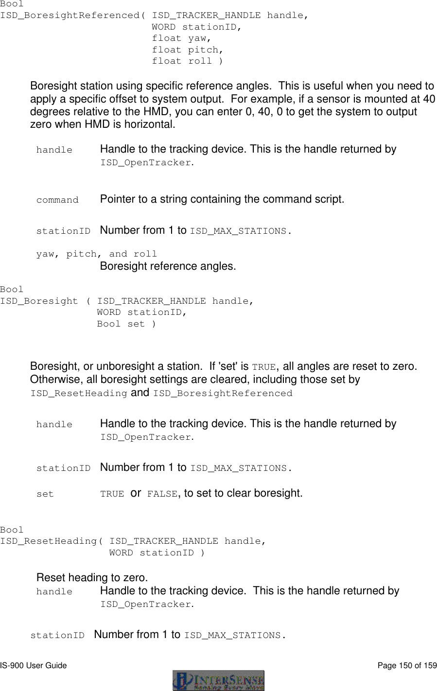  IS-900 User Guide                                                                                                                                          Page 150 of 159  Bool  ISD_BoresightReferenced( ISD_TRACKER_HANDLE handle,                           WORD stationID,                           float yaw,                           float pitch,                           float roll )  Boresight station using specific reference angles.  This is useful when you need to apply a specific offset to system output.  For example, if a sensor is mounted at 40 degrees relative to the HMD, you can enter 0, 40, 0 to get the system to output zero when HMD is horizontal.  handle Handle to the tracking device. This is the handle returned by ISD_OpenTracker.   command Pointer to a string containing the command script.  stationID Number from 1 to ISD_MAX_STATIONS.  yaw, pitch, and roll  Boresight reference angles.  Bool  ISD_Boresight ( ISD_TRACKER_HANDLE handle,                  WORD stationID,                  Bool set )   Boresight, or unboresight a station.  If &apos;set&apos; is TRUE, all angles are reset to zero.  Otherwise, all boresight settings are cleared, including those set by ISD_ResetHeading and ISD_BoresightReferenced  handle Handle to the tracking device. This is the handle returned by ISD_OpenTracker.   stationID Number from 1 to ISD_MAX_STATIONS.  set TRUE or FALSE, to set to clear boresight.   Bool   ISD_ResetHeading( ISD_TRACKER_HANDLE handle, WORD stationID )  Reset heading to zero. handle Handle to the tracking device.  This is the handle returned by ISD_OpenTracker.   stationID Number from 1 to ISD_MAX_STATIONS.   