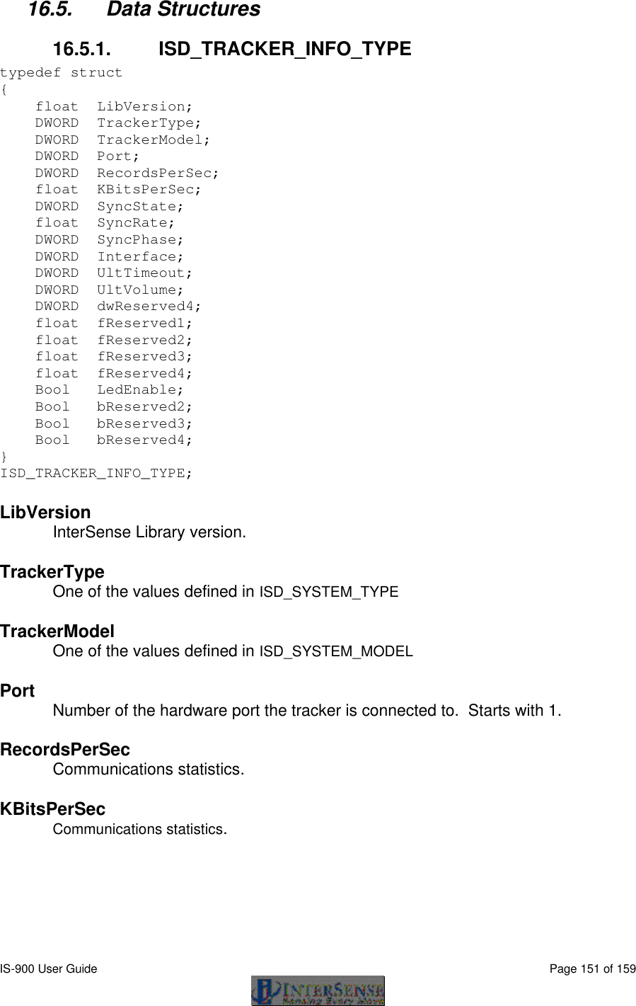  IS-900 User Guide                                                                                                                                          Page 151 of 159  16.5. Data Structures 16.5.1. ISD_TRACKER_INFO_TYPE typedef struct  {      float  LibVersion;          DWORD  TrackerType;         DWORD  TrackerModel;         DWORD  Port;                DWORD  RecordsPerSec;       float  KBitsPerSec;         DWORD  SyncState;           float  SyncRate;            DWORD  SyncPhase;           DWORD  Interface;           DWORD  UltTimeout;         DWORD  UltVolume;       DWORD  dwReserved4;     float  fReserved1;       float  fReserved2;     float  fReserved3;     float  fReserved4;     Bool   LedEnable;     Bool   bReserved2;     Bool   bReserved3;     Bool   bReserved4; }  ISD_TRACKER_INFO_TYPE;   LibVersion InterSense Library version.   TrackerType One of the values defined in ISD_SYSTEM_TYPE  TrackerModel One of the values defined in ISD_SYSTEM_MODEL  Port Number of the hardware port the tracker is connected to.  Starts with 1.   RecordsPerSec Communications statistics.   KBitsPerSec Communications statistics.   