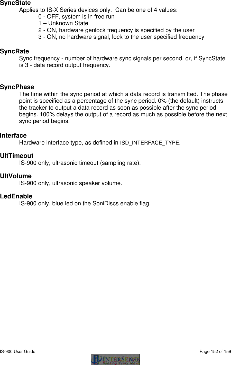  IS-900 User Guide                                                                                                                                          Page 152 of 159  SyncState Applies to IS-X Series devices only.  Can be one of 4 values:  0 - OFF, system is in free run  1 – Unknown State 2 - ON, hardware genlock frequency is specified by the user 3 - ON, no hardware signal, lock to the user specified frequency    SyncRate Sync frequency - number of hardware sync signals per second, or, if SyncState is 3 - data record output frequency.   SyncPhase  The time within the sync period at which a data record is transmitted. The phase point is specified as a percentage of the sync period. 0% (the default) instructs the tracker to output a data record as soon as possible after the sync period begins. 100% delays the output of a record as much as possible before the next sync period begins.   Interface Hardware interface type, as defined in ISD_INTERFACE_TYPE.  UltTimeout IS-900 only, ultrasonic timeout (sampling rate).  UltVolume IS-900 only, ultrasonic speaker volume.  LedEnable IS-900 only, blue led on the SoniDiscs enable flag. 