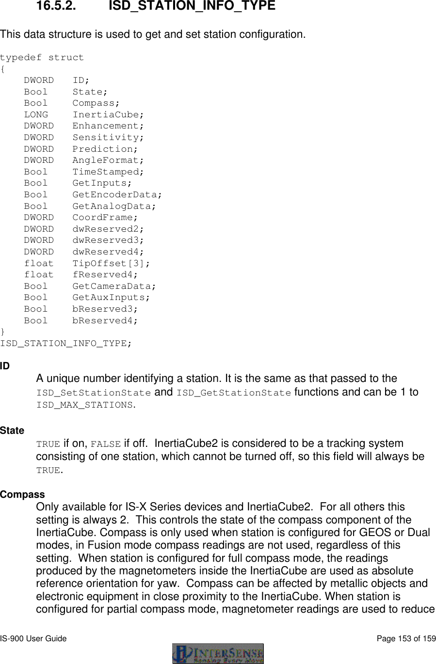  IS-900 User Guide                                                                                                                                          Page 153 of 159   16.5.2. ISD_STATION_INFO_TYPE  This data structure is used to get and set station configuration.  typedef struct {     DWORD   ID;                  Bool    State;     Bool    Compass;           LONG    InertiaCube;     DWORD   Enhancement;         DWORD   Sensitivity;         DWORD   Prediction;          DWORD   AngleFormat;            Bool    TimeStamped;         Bool    GetInputs;          Bool    GetEncoderData;      Bool    GetAnalogData;       DWORD   CoordFrame;          DWORD   dwReserved2;         DWORD   dwReserved3;          DWORD   dwReserved4;     float   TipOffset[3];       float   fReserved4;     Bool    GetCameraData;     Bool    GetAuxInputs;          Bool    bReserved3;     Bool    bReserved4; }  ISD_STATION_INFO_TYPE;  ID A unique number identifying a station. It is the same as that passed to the ISD_SetStationState and ISD_GetStationState functions and can be 1 to ISD_MAX_STATIONS.    State TRUE if on, FALSE if off.  InertiaCube2 is considered to be a tracking system consisting of one station, which cannot be turned off, so this field will always be TRUE.  Compass Only available for IS-X Series devices and InertiaCube2.  For all others this setting is always 2.  This controls the state of the compass component of the InertiaCube. Compass is only used when station is configured for GEOS or Dual modes, in Fusion mode compass readings are not used, regardless of this setting.  When station is configured for full compass mode, the readings produced by the magnetometers inside the InertiaCube are used as absolute reference orientation for yaw.  Compass can be affected by metallic objects and electronic equipment in close proximity to the InertiaCube. When station is configured for partial compass mode, magnetometer readings are used to reduce 