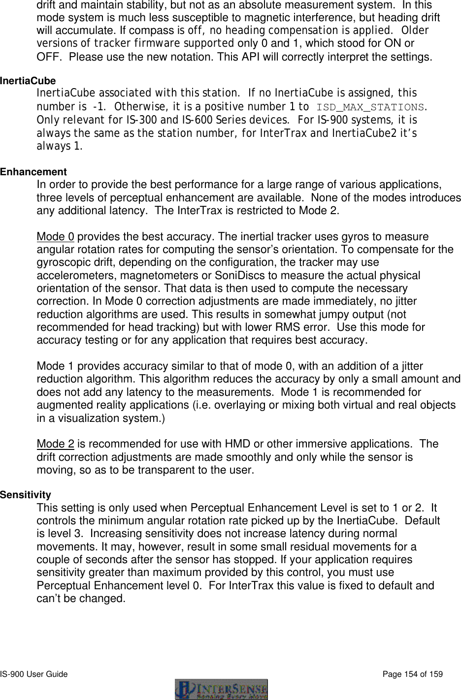  IS-900 User Guide                                                                                                                                          Page 154 of 159  drift and maintain stability, but not as an absolute measurement system.  In this mode system is much less susceptible to magnetic interference, but heading drift will accumulate. If compass is off, no heading compensation is applied.  Older versions of tracker firmware supported only 0 and 1, which stood for ON or OFF.  Please use the new notation. This API will correctly interpret the settings.  InertiaCube InertiaCube associated with this station.  If no InertiaCube is assigned, this number is  -1.  Otherwise, it is a positive number 1 to ISD_MAX_STATIONS.  Only relevant for IS-300 and IS-600 Series devices.  For IS-900 systems, it is always the same as the station number, for InterTrax and InertiaCube2 it’s always 1.  Enhancement In order to provide the best performance for a large range of various applications, three levels of perceptual enhancement are available.  None of the modes introduces any additional latency.  The InterTrax is restricted to Mode 2.  Mode 0 provides the best accuracy. The inertial tracker uses gyros to measure angular rotation rates for computing the sensor’s orientation. To compensate for the gyroscopic drift, depending on the configuration, the tracker may use accelerometers, magnetometers or SoniDiscs to measure the actual physical orientation of the sensor. That data is then used to compute the necessary correction. In Mode 0 correction adjustments are made immediately, no jitter reduction algorithms are used. This results in somewhat jumpy output (not recommended for head tracking) but with lower RMS error.  Use this mode for accuracy testing or for any application that requires best accuracy.   Mode 1 provides accuracy similar to that of mode 0, with an addition of a jitter reduction algorithm. This algorithm reduces the accuracy by only a small amount and does not add any latency to the measurements.  Mode 1 is recommended for augmented reality applications (i.e. overlaying or mixing both virtual and real objects in a visualization system.)   Mode 2 is recommended for use with HMD or other immersive applications.  The drift correction adjustments are made smoothly and only while the sensor is moving, so as to be transparent to the user.  Sensitivity This setting is only used when Perceptual Enhancement Level is set to 1 or 2.  It controls the minimum angular rotation rate picked up by the InertiaCube.  Default is level 3.  Increasing sensitivity does not increase latency during normal movements. It may, however, result in some small residual movements for a couple of seconds after the sensor has stopped. If your application requires sensitivity greater than maximum provided by this control, you must use Perceptual Enhancement level 0.  For InterTrax this value is fixed to default and can’t be changed.  