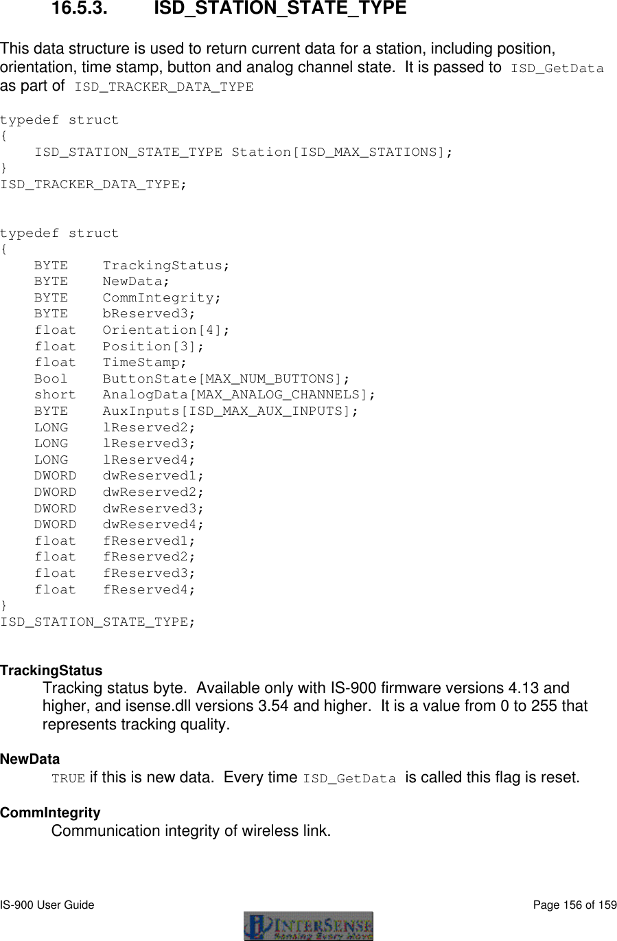  IS-900 User Guide                                                                                                                                          Page 156 of 159   16.5.3. ISD_STATION_STATE_TYPE  This data structure is used to return current data for a station, including position, orientation, time stamp, button and analog channel state.  It is passed to ISD_GetData as part of ISD_TRACKER_DATA_TYPE  typedef struct {     ISD_STATION_STATE_TYPE Station[ISD_MAX_STATIONS]; }  ISD_TRACKER_DATA_TYPE;   typedef struct {     BYTE    TrackingStatus;     BYTE    NewData;               BYTE    CommIntegrity;     BYTE    bReserved3;     float   Orientation[4];     float   Position[3];     float   TimeStamp;         Bool    ButtonState[MAX_NUM_BUTTONS];     short   AnalogData[MAX_ANALOG_CHANNELS];     BYTE    AuxInputs[ISD_MAX_AUX_INPUTS];     LONG    lReserved2;     LONG    lReserved3;     LONG    lReserved4;     DWORD   dwReserved1;     DWORD   dwReserved2;     DWORD   dwReserved3;     DWORD   dwReserved4;     float   fReserved1;     float   fReserved2;     float   fReserved3;     float   fReserved4; }  ISD_STATION_STATE_TYPE;   TrackingStatus  Tracking status byte.  Available only with IS-900 firmware versions 4.13 and higher, and isense.dll versions 3.54 and higher.  It is a value from 0 to 255 that represents tracking quality.  NewData TRUE if this is new data.  Every time ISD_GetData is called this flag is reset.  CommIntegrity Communication integrity of wireless link.  