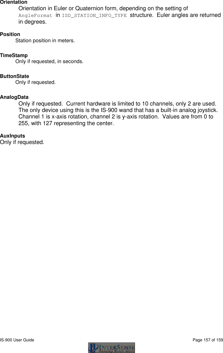  IS-900 User Guide                                                                                                                                          Page 157 of 159  Orientation Orientation in Euler or Quaternion form, depending on the setting of AngleFormat in ISD_STATION_INFO_TYPE structure.  Euler angles are returned in degrees.  Position Station position in meters. TimeStamp Only if requested, in seconds. ButtonState Only if requested. AnalogData Only if requested.  Current hardware is limited to 10 channels, only 2 are used.  The only device using this is the IS-900 wand that has a built-in analog joystick.  Channel 1 is x-axis rotation, channel 2 is y-axis rotation.  Values are from 0 to 255, with 127 representing the center.  AuxInputs  Only if requested.   