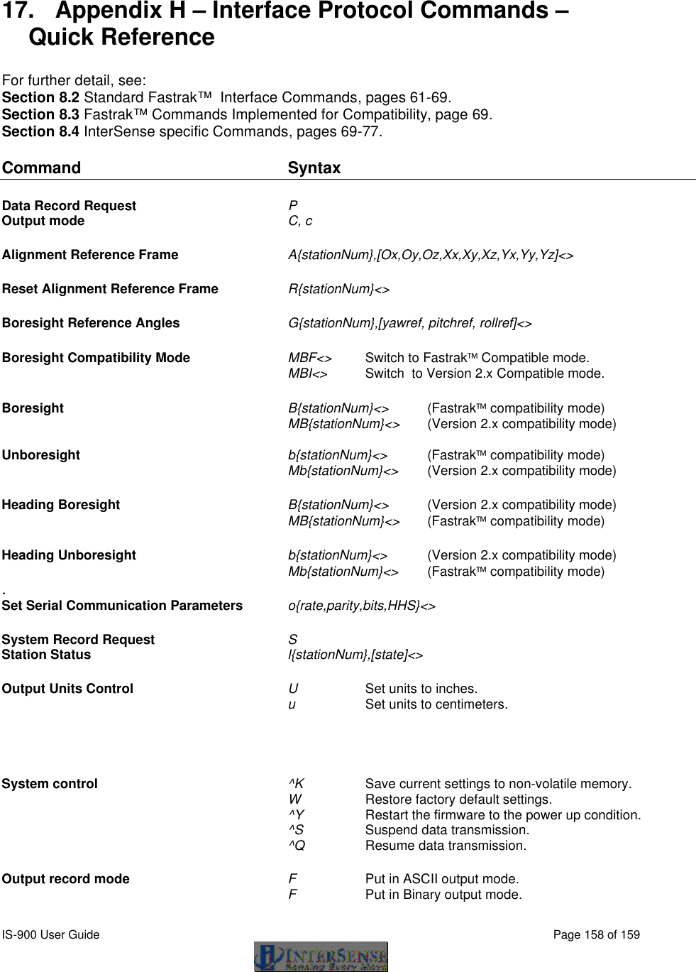  IS-900 User Guide                                                                                                                                          Page 158 of 159   17. Appendix H – Interface Protocol Commands – Quick Reference  For further detail, see: Section 8.2 Standard Fastrak™  Interface Commands, pages 61-69. Section 8.3 Fastrak™ Commands Implemented for Compatibility, page 69. Section 8.4 InterSense specific Commands, pages 69-77.  Command Syntax        Data Record Request P           Output mode C, c            Alignment Reference Frame A{stationNum},[Ox,Oy,Oz,Xx,Xy,Xz,Yx,Yy,Yz]&lt;&gt;     Reset Alignment Reference Frame  R{stationNum}&lt;&gt;       Boresight Reference Angles G{stationNum},[yawref, pitchref, rollref]&lt;&gt;    Boresight Compatibility Mode   MBF&lt;&gt; Switch to Fastrak Compatible mode.    MBI&lt;&gt;   Switch  to Version 2.x Compatible mode.  Boresight B{stationNum}&lt;&gt; (Fastrak compatibility mode)  MB{stationNum}&lt;&gt; (Version 2.x compatibility mode)    Unboresight b{stationNum}&lt;&gt; (Fastrak compatibility mode)    Mb{stationNum}&lt;&gt; (Version 2.x compatibility mode)  Heading Boresight B{stationNum}&lt;&gt; (Version 2.x compatibility mode)  MB{stationNum}&lt;&gt; (Fastrak compatibility mode)   Heading Unboresight b{stationNum}&lt;&gt; (Version 2.x compatibility mode)    Mb{stationNum}&lt;&gt; (Fastrak compatibility mode) . Set Serial Communication Parameters   o{rate,parity,bits,HHS}&lt;&gt;     System Record Request  S           Station Status l{stationNum},[state]&lt;&gt;    Output Units Control U     Set units to inches.     u     Set units to centimeters.       System control ^K   Save current settings to non-volatile memory.    W   Restore factory default settings.  ^Y    Restart the firmware to the power up condition.  ^S   Suspend data transmission.  ^Q   Resume data transmission.  Output record mode F Put in ASCII output mode.    F Put in Binary output mode. 