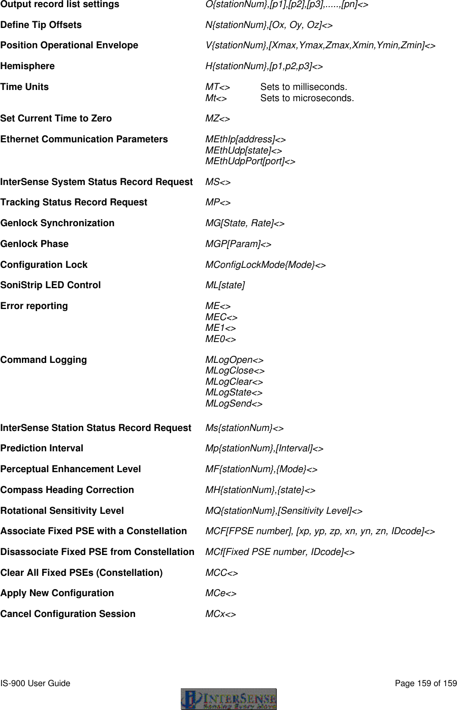  IS-900 User Guide                                                                                                                                          Page 159 of 159   Output record list settings O{stationNum},[p1],[p2],[p3],.....,[pn]&lt;&gt;     Define Tip Offsets   N{stationNum},[Ox, Oy, Oz]&lt;&gt;     Position Operational Envelope V{stationNum},[Xmax,Ymax,Zmax,Xmin,Ymin,Zmin]&lt;&gt;    Hemisphere H{stationNum},[p1,p2,p3]&lt;&gt;     Time Units MT&lt;&gt; Sets to milliseconds.    Mt&lt;&gt; Sets to microseconds.  Set Current Time to Zero MZ&lt;&gt;           Ethernet Communication Parameters   MEthIp[address]&lt;&gt;       MEthUdp[state]&lt;&gt;   MEthUdpPort[port]&lt;&gt;  InterSense System Status Record Request MS&lt;&gt;          Tracking Status Record Request MP&lt;&gt;          Genlock Synchronization MG[State, Rate]&lt;&gt;      Genlock Phase MGP[Param]&lt;&gt;      Configuration Lock MConfigLockMode{Mode}&lt;&gt;      SoniStrip LED Control ML[state]        Error reporting ME&lt;&gt;        MEC&lt;&gt;    ME1&lt;&gt;    ME0&lt;&gt;  Command Logging MLogOpen&lt;&gt;       MLogClose&lt;&gt;    MLogClear&lt;&gt;    MLogState&lt;&gt;  MLogSend&lt;&gt;  InterSense Station Status Record Request  Ms{stationNum}&lt;&gt;       Prediction Interval Mp{stationNum},[Interval]&lt;&gt;       Perceptual Enhancement Level  MF{stationNum},{Mode}&lt;&gt;     Compass Heading Correction  MH{stationNum},{state}&lt;&gt;    Rotational Sensitivity Level MQ{stationNum},[Sensitivity Level]&lt;&gt;      Associate Fixed PSE with a Constellation MCF[FPSE number], [xp, yp, zp, xn, yn, zn, IDcode]&lt;&gt;   Disassociate Fixed PSE from Constellation MCf[Fixed PSE number, IDcode]&lt;&gt;      Clear All Fixed PSEs (Constellation)  MCC&lt;&gt;        Apply New Configuration  MCe&lt;&gt;        Cancel Configuration Session  MCx&lt;&gt;        