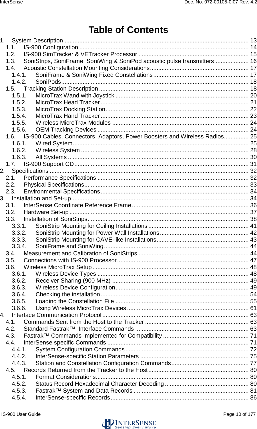 InterSense    Doc. No. 072-00105-0I07 Rev. 4.2 IS-900 User Guide                                                                                                                                          Page 10 of 177  Table of Contents 1. System Description ................................................................................................................ 13 1.1. IS-900 Configuration ....................................................................................................... 14 1.2. IS-900 SimTracker &amp; VETracker Processor ................................................................... 15 1.3. SoniStrips, SoniFrame, SoniWing &amp; SoniPod acoustic pulse transmitters ..................... 16 1.4. Acoustic Constellation Mounting Considerations ............................................................ 17 1.4.1. SoniFrame &amp; SoniWing Fixed Constellations .......................................................... 17 1.4.2. SoniPods .................................................................................................................. 18 1.5. Tracking Station Description ........................................................................................... 18 1.5.1. MicroTrax Wand with Joystick ................................................................................. 20 1.5.2. MicroTrax Head Tracker .......................................................................................... 21 1.5.3. MicroTrax Docking Station ....................................................................................... 22 1.5.4. MicroTrax Hand Tracker .......................................................................................... 23 1.5.5. Wireless MicroTrax Modules ................................................................................... 24 1.5.6. OEM Tracking Devices ............................................................................................ 24 1.6. IS-900 Cables, Connectors, Adaptors, Power Boosters and Wireless Radios ............... 25 1.6.1. Wired System ........................................................................................................... 25 1.6.2. Wireless System ...................................................................................................... 28 1.6.3. All Systems .............................................................................................................. 30 1.7. IS-900 Support CD .......................................................................................................... 31 2. Specifications ......................................................................................................................... 32 2.1. Performance Specifications ............................................................................................ 32 2.2. Physical Specifications .................................................................................................... 33 2.3. Environmental Specifications .......................................................................................... 34 3. Installation and Set-up ............................................................................................................ 34 3.1. InterSense Coordinate Reference Frame ....................................................................... 36 3.2. Hardware Set-up ............................................................................................................. 37 3.3. Installation of SoniStrips .................................................................................................. 38 3.3.1. SoniStrip Mounting for Ceiling Installations ............................................................. 41 3.3.2. SoniStrip Mounting for Power Wall Installations ...................................................... 42 3.3.3. SoniStrip Mounting for CAVE-like Installations ........................................................ 43 3.3.4. SoniFrame and SoniWing ........................................................................................ 44 3.4. Measurement and Calibration of SoniStrips ................................................................... 44 3.5. Connections with IS-900 Processor ................................................................................ 47 3.6. Wireless MicroTrax Setup ............................................................................................... 48 3.6.1. Wireless Device Types ............................................................................................ 48 3.6.2. Receiver Sharing (900 MHz) ................................................................................... 49 3.6.3. Wireless Device Configuration ................................................................................. 49 3.6.4. Checking the installation .......................................................................................... 54 3.6.5. Loading the Constellation File ................................................................................. 55 3.6.6. Using Wireless MicroTrax Devices .......................................................................... 61 4. Interface Communication Protocol ......................................................................................... 63 4.1. Commands Sent from the Host to the Tracker ............................................................... 63 4.2. Standard Fastrak™  Interface Commands ..................................................................... 63 4.3. Fastrak™ Commands Implemented for Compatibility .................................................... 71 4.4. InterSense specific Commands ...................................................................................... 71 4.4.1. System Configuration Commands ........................................................................... 72 4.4.2. InterSense-specific Station Parameters .................................................................. 75 4.4.3. Station and Constellation Configuration Commands ............................................... 77 4.5. Records Returned from the Tracker to the Host ............................................................. 80 4.5.1. Format Considerations............................................................................................. 80 4.5.2. Status Record Hexadecimal Character Decoding ................................................... 80 4.5.3. Fastrak™ System and Data Records ...................................................................... 81 4.5.4. InterSense-specific Records .................................................................................... 86 