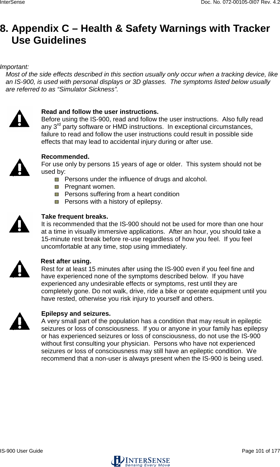InterSense    Doc. No. 072-00105-0I07 Rev. 4.2 IS-900 User Guide                                                                                                                                          Page 101 of 177  8. Appendix C – Health &amp; Safety Warnings with Tracker Use Guidelines   Important: Most of the side effects described in this section usually only occur when a tracking device, like an IS-900, is used with personal displays or 3D glasses.  The symptoms listed below usually are referred to as “Simulator Sickness”.    Read and follow the user instructions. Before using the IS-900, read and follow the user instructions.  Also fully read any 3rd party software or HMD instructions.  In exceptional circumstances, failure to read and follow the user instructions could result in possible side effects that may lead to accidental injury during or after use.     Recommended. For use only by persons 15 years of age or older.  This system should not be used by:  Persons under the influence of drugs and alcohol.  Pregnant women.  Persons suffering from a heart condition  Persons with a history of epilepsy.   Take frequent breaks. It is recommended that the IS-900 should not be used for more than one hour at a time in visually immersive applications.  After an hour, you should take a 15-minute rest break before re-use regardless of how you feel.  If you feel uncomfortable at any time, stop using immediately.   Rest after using. Rest for at least 15 minutes after using the IS-900 even if you feel fine and have experienced none of the symptoms described below.  If you have experienced any undesirable effects or symptoms, rest until they are completely gone. Do not walk, drive, ride a bike or operate equipment until you have rested, otherwise you risk injury to yourself and others.   Epilepsy and seizures. A very small part of the population has a condition that may result in epileptic seizures or loss of consciousness.  If you or anyone in your family has epilepsy or has experienced seizures or loss of consciousness, do not use the IS-900 without first consulting your physician.  Persons who have not experienced seizures or loss of consciousness may still have an epileptic condition.  We recommend that a non-user is always present when the IS-900 is being used.    