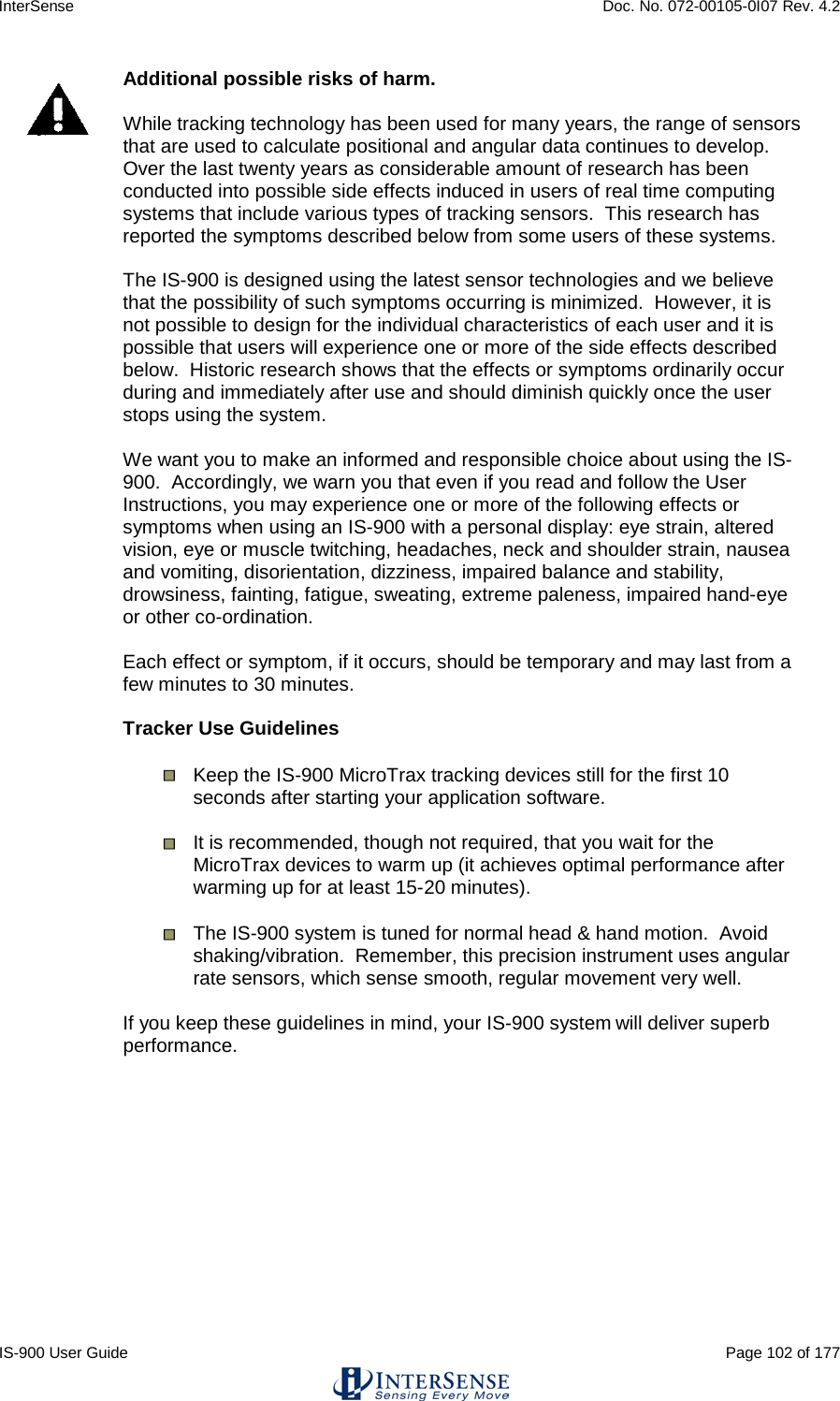 InterSense    Doc. No. 072-00105-0I07 Rev. 4.2 IS-900 User Guide                                                                                                                                          Page 102 of 177   Additional possible risks of harm.  While tracking technology has been used for many years, the range of sensors that are used to calculate positional and angular data continues to develop.  Over the last twenty years as considerable amount of research has been conducted into possible side effects induced in users of real time computing systems that include various types of tracking sensors.  This research has reported the symptoms described below from some users of these systems.  The IS-900 is designed using the latest sensor technologies and we believe that the possibility of such symptoms occurring is minimized.  However, it is not possible to design for the individual characteristics of each user and it is possible that users will experience one or more of the side effects described below.  Historic research shows that the effects or symptoms ordinarily occur during and immediately after use and should diminish quickly once the user stops using the system.  We want you to make an informed and responsible choice about using the IS-900.  Accordingly, we warn you that even if you read and follow the User Instructions, you may experience one or more of the following effects or symptoms when using an IS-900 with a personal display: eye strain, altered vision, eye or muscle twitching, headaches, neck and shoulder strain, nausea and vomiting, disorientation, dizziness, impaired balance and stability, drowsiness, fainting, fatigue, sweating, extreme paleness, impaired hand-eye or other co-ordination.  Each effect or symptom, if it occurs, should be temporary and may last from a few minutes to 30 minutes.   Tracker Use Guidelines  Keep the IS-900 MicroTrax tracking devices still for the first 10 seconds after starting your application software.  It is recommended, though not required, that you wait for the MicroTrax devices to warm up (it achieves optimal performance after warming up for at least 15-20 minutes).  The IS-900 system is tuned for normal head &amp; hand motion.  Avoid shaking/vibration.  Remember, this precision instrument uses angular rate sensors, which sense smooth, regular movement very well.  If you keep these guidelines in mind, your IS-900 system will deliver superb performance.       