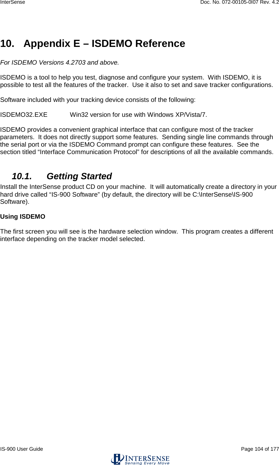 InterSense    Doc. No. 072-00105-0I07 Rev. 4.2 IS-900 User Guide                                                                                                                                          Page 104 of 177   10.  Appendix E – ISDEMO Reference  For ISDEMO Versions 4.2703 and above.  ISDEMO is a tool to help you test, diagnose and configure your system.  With ISDEMO, it is possible to test all the features of the tracker.  Use it also to set and save tracker configurations.  Software included with your tracking device consists of the following:  ISDEMO32.EXE  Win32 version for use with Windows XP/Vista/7.  ISDEMO provides a convenient graphical interface that can configure most of the tracker parameters.  It does not directly support some features.  Sending single line commands through the serial port or via the ISDEMO Command prompt can configure these features.  See the section titled “Interface Communication Protocol” for descriptions of all the available commands.  10.1. Getting Started Install the InterSense product CD on your machine.  It will automatically create a directory in your hard drive called “IS-900 Software” (by default, the directory will be C:\InterSense\IS-900 Software).  Using ISDEMO  The first screen you will see is the hardware selection window.  This program creates a different interface depending on the tracker model selected.  