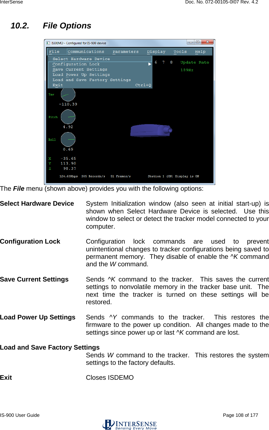 InterSense    Doc. No. 072-00105-0I07 Rev. 4.2 IS-900 User Guide                                                                                                                                          Page 108 of 177  10.2. File Options   The File menu (shown above) provides you with the following options:  Select Hardware Device System Initialization window (also seen at initial start-up) is shown when Select Hardware Device is selected.  Use this window to select or detect the tracker model connected to your computer.    Configuration Lock Configuration lock commands are used to prevent unintentional changes to tracker configurations being saved to permanent memory.  They disable of enable the ^K command and the W command.  Save Current Settings Sends  ^K command to the tracker.  This saves the current settings to nonvolatile memory in the tracker base unit.  The next time the tracker is turned on these settings will be restored.  Load Power Up Settings Sends  ^Y commands to the tracker.  This restores the firmware to the power up condition.  All changes made to the settings since power up or last ^K command are lost.  Load and Save Factory Settings  Sends W command to the tracker.  This restores the system settings to the factory defaults.  Exit Closes ISDEMO     