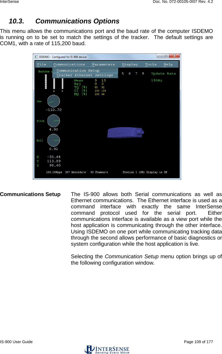 InterSense    Doc. No. 072-00105-0I07 Rev. 4.2 IS-900 User Guide                                                                                                                                          Page 109 of 177  10.3. Communications Options This menu allows the communications port and the baud rate of the computer ISDEMO is running on to be set to match the settings of the tracker.  The default settings are COM1, with a rate of 115,200 baud.   Communications Setup  The IS-900 allows both Serial communications as well as Ethernet communications.  The Ethernet interface is used as a command interface with exactly the same InterSense command protocol used for the serial port.  Either communications interface is available as a view port while the host application is communicating through the other interface.  Using ISDEMO on one port while communicating tracking data through the second allows performance of basic diagnostics or system configuration while the host application is live.  Selecting the Communication Setup menu option brings up of the following configuration window.      