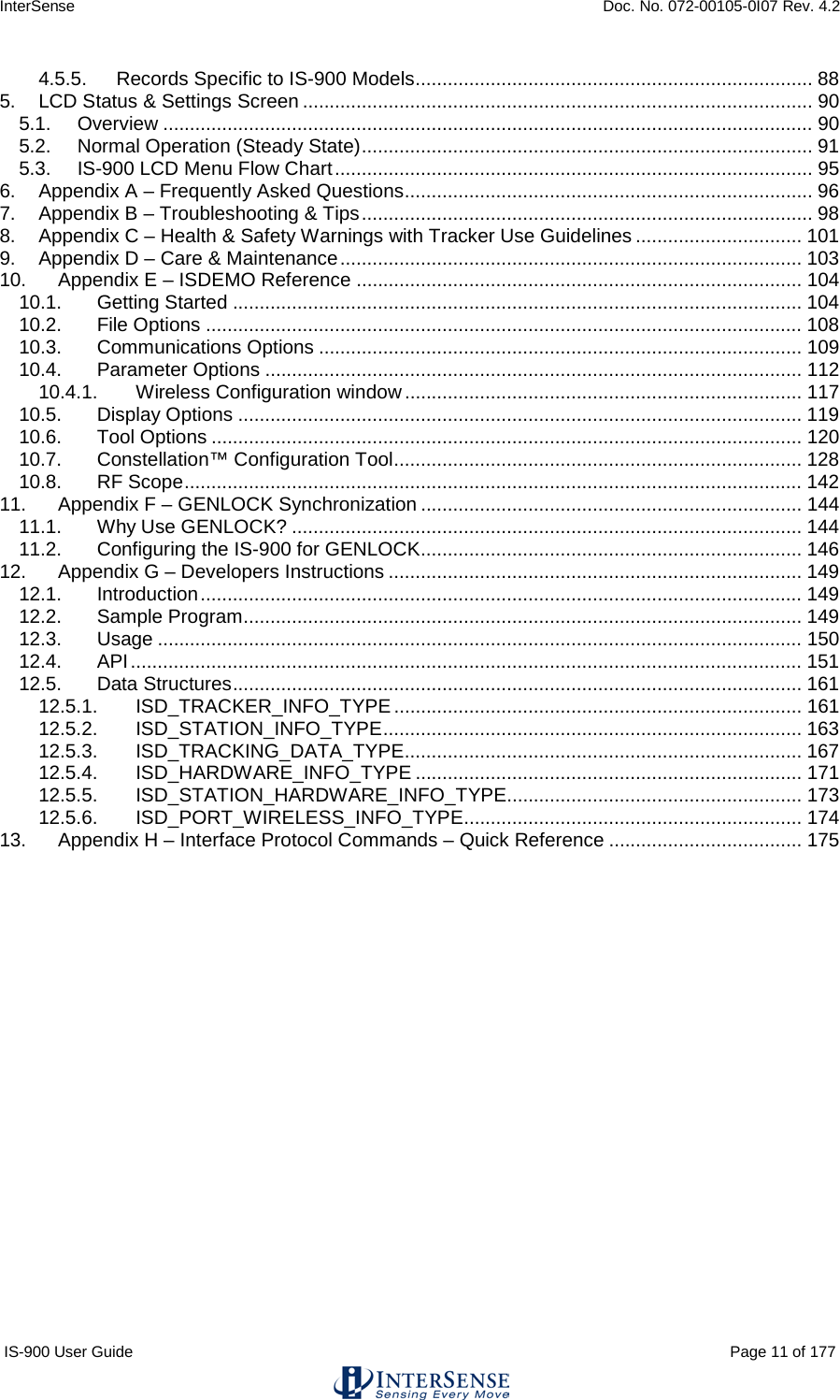 InterSense    Doc. No. 072-00105-0I07 Rev. 4.2 IS-900 User Guide                                                                                                                                          Page 11 of 177  4.5.5. Records Specific to IS-900 Models .......................................................................... 88 5. LCD Status &amp; Settings Screen ............................................................................................... 90 5.1. Overview ......................................................................................................................... 90 5.2. Normal Operation (Steady State) .................................................................................... 91 5.3. IS-900 LCD Menu Flow Chart ......................................................................................... 95 6. Appendix A – Frequently Asked Questions ............................................................................ 96 7. Appendix B – Troubleshooting &amp; Tips .................................................................................... 98 8. Appendix C – Health &amp; Safety Warnings with Tracker Use Guidelines ............................... 101 9. Appendix D – Care &amp; Maintenance ...................................................................................... 103 10. Appendix E – ISDEMO Reference ................................................................................... 104 10.1. Getting Started .......................................................................................................... 104 10.2. File Options ............................................................................................................... 108 10.3. Communications Options .......................................................................................... 109 10.4. Parameter Options .................................................................................................... 112 10.4.1. Wireless Configuration window .......................................................................... 117 10.5. Display Options ......................................................................................................... 119 10.6. Tool Options .............................................................................................................. 120 10.7. Constellation™ Configuration Tool ............................................................................ 128 10.8. RF Scope ................................................................................................................... 142 11. Appendix F – GENLOCK Synchronization ....................................................................... 144 11.1. Why Use GENLOCK? ............................................................................................... 144 11.2. Configuring the IS-900 for GENLOCK ....................................................................... 146 12. Appendix G – Developers Instructions ............................................................................. 149 12.1. Introduction ................................................................................................................ 149 12.2. Sample Program ........................................................................................................ 149 12.3. Usage ........................................................................................................................ 150 12.4. API ............................................................................................................................. 151 12.5. Data Structures .......................................................................................................... 161 12.5.1. ISD_TRACKER_INFO_TYPE ............................................................................ 161 12.5.2. ISD_STATION_INFO_TYPE .............................................................................. 163 12.5.3. ISD_TRACKING_DATA_TYPE .......................................................................... 167 12.5.4. ISD_HARDWARE_INFO_TYPE ........................................................................ 171 12.5.5. ISD_STATION_HARDWARE_INFO_TYPE....................................................... 173 12.5.6. ISD_PORT_WIRELESS_INFO_TYPE ............................................................... 174 13. Appendix H – Interface Protocol Commands – Quick Reference .................................... 175     